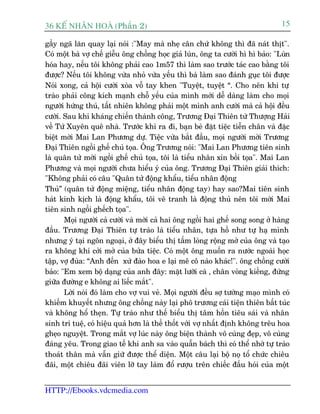 36 KÕ nh©n hoµ (Phêìn 2)                                                          15

gêìy ngaä lùn quay laåi noái :"May maâ nheå cên chûá khöng thò àaä naát thõt".
Coá möåt baâ vúå chïë giïîu öng chöìng hoåc giaã luân, öng ta cûúâi hò hò baão: "Luân
hoáa hay, nïëu töi khöng phaãi cao 1m57 thò laâm sao trûúác taác cao bùçng töi
àûúåc? Nïëu töi khöng vûâa nhoã vûâa yïëu thò baâ laâm sao àaánh guåc töi àûúåc
Noái xong, caã höåi cûúâi xoâa vöî tay khen "Tuyïåt, tuyïåt “. Cho nïn khi tûå
traâo phaãi cöng kñch maånh chöî yïëu cuãa mònh múái dïî daâng laâm cho moåi
ngûúâi hûáng thuá, têët nhiïn khöng phaãi möåt mònh anh cûúâi maâ caã höåi àïìu
cûúâi. Sau khi khaáng chiïën thaânh cöng, Trûúng Àaåi Thiïn tûâ Thûúång Haãi
vïì Tûá Xuyïn quï nhaâ. Trûúác khi ra ài, baån beâ àùåt tiïåc tiïîn chên vaâ àùåc
biïåt múâi Mai Lan Phûúng dûå. Tiïåc vûâa bùæt àêìu, moåi ngûúâi múâi Trûúng
Àaåi Thiïn ngöìi ghïë chuã toåa. Öng Trûúng noái: "Mai Lan Phûúng tiïn sinh
laâ quên tûã múâi ngöìi ghïë chuã toåa, töi laâ tiïíu nhên xin böìi toåa". Mai Lan
Phûúng vaâ moåi ngûúâi chûa hiïíu yá cuãa öng. Trûúng Àaåi Thiïn giaãi thñch:
"Khöng phaãi coá cêu "Quên tûã àöång khêíu, tiïíu nhên àöång
Thuã” (quên tûã àöång miïång, tiïíu nhên àöång tay) hay sao?Mai tiïn sinh
haát kinh kõch laâ àöång khêíu, töi veä tranh laâ àöång thuã nïn töi múâi Mai
tiïn sinh ngöìi ghïëch toåa".
       Moåi ngûúâi caã cûúâi vaâ múâi caã hai öng ngöìi hai ghïë song song úã haâng
àêìu. Trûúng Àaåi Thiïn tûå traâo laâ tiïíu nhên, tûåa höì nhû tûå haå mònh
nhûng yá taåi ngön ngoaåi, úã àêy biïíu thõ têëm loâng röång múã cuãa öng vaâ taåo
ra khöng khñ cúãi múã cuãa bûãa tiïåc. Coá möåt öng muöën ra nûúác ngoaâi hoåc
têåp, vúå àuâa: “Anh àïën xûá àaâo hoa e laåi mï cö naâo khaác!". öng chöìng cûúâi
baão: "Em xem böå daång cuãa anh àêy: mùåt lûúäi caâ , chên voâng kiïìng, àûáng
giûäa àûúâng e khöng ai liïëc mùæt".
       Lúâi noái àoá laâm cho vúå vui veã. Moåi ngûúâi àïìu súå tûúáng maåo mònh coá
khiïëm khuyïët nhûng öng chöìng naây laåi phö trûúng caái tiïån thiïn bêët tuác
vaâ khöng höí theån. Tûå traâo nhû thïë biïíu thõ têm höìn tiïu saái vaâ nhên
sinh trñ tuïå, coá hiïåu quaã hún laâ thïì thöët vúái vúå nhêët àõnh khöng trïu hoa
gheåo nguyïåt. Trong mùæt vúå luác naây öng biïån thaânh vö cuâng àeåp, vö cuâng
àaáng yïu. Trong giao tïë khi anh sa vaâo quêîn baách thò coá thïí nhúâ tûå traâo
thoaát thên maâ vêîn giûä àûúåc thïí diïån. Möåt cêu laåi böå noå töí chûác chiïu
àaäi, möåt chiïu àaäi viïn lúä tay laâm àöí rûúåu trïn chiïëc àêìu hoái cuãa möåt


HTTP://Ebooks.vdcmedia.com
 