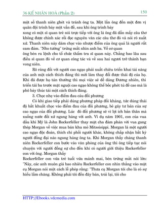 36 KÕ nh©n hoµ (Phêìn 2)                                                        150

möåt söë thanh niïn gheát vaâ traánh öng ta. Möåt lêìn öng àïën möåt àún võ
quên àöåi trònh baây möåt vêën àïì, sau khi öng trònh baây
xong coá möåt sô quan treã noái trûåc tiïëp vúái öng laâ öng àaä dêîn mêëy cêu thú
khöng àûúåc chñnh xaác röìi àoåc nguyïn vùn caác cêu thú àoá vaâ noái roä xuêët
xûá. Thanh niïn naây daám choåc vaâo nhûúåc àiïím cuãa öng quaã laâ ngûúâi rêët
cam àaãm. "Nho tûúáng" trûâng mùæt nhòn anh ba. Vïì cú quan
öng beân ra lïånh cho töí chûác thêím tra sô quan naây. Chùèng bao lêu sau
àiïìu sô quan àoá vïì cú quan cöng taác vaâ vïì sau hai ngûúi trúã thaânh baån
vong niïn.
       Roä raâng àöëi vúái ngûúâi cao ngaåo phaãi xuêët chiïu triïín khai taâi nùng
cuãa anh möåt caách thñch àaáng thò múái laâm thay àöíi àûúåc thaái àöå cuãa hoå.
Khi àaä àûúåc hoå taán thûúãng thò moåi viïåc seä dïî daâng Àûúng nhiïn, thi
triïín taâi ba trûúác mùåt nguöåi cao ngaåo khöng thïí böëc pheát tuâ àïì cao maâ laâ
phö baây thuác taâi möåt caách thñch àaáng.
       3. Choåc nheå vaâo àiïím àau caãu àöëi phûúng
       Coá khi giao tiïëp phaãi duâng phûúng phaáp àöëi khaáng, tûác duâng thaái
àöå bêët khuêët choåc vaâo àiïím àau cuãa àöëi phûúng, beã gaäy tû baãn cuãa sûå
cao ngaåo cuãa àöëi phûúng. Luác àoá àöëi phûúng seä vò lúåi ñch baãn thên maâ
xuöëng nûúác àöëi xûã ngang haâng vúái anh. Vñ duå nùm 1901, con cuãa vua
dêìu khñ Myä laâ John Rockerfeller thay mùåt cha àaâm phaán vúái vua gang
theáp Morgan vïì viïåc mua baán khu moã Mitssisippi. Morgan laâ möåt ngûúâi
cao ngaåo àöåc àoaán, thñch chi phöëi ngûúâi khaác, khöng chêëp nhêån bêët kyâ
ngûúâi àöìng àaåi naâo ngang haâng öng ta. Khi Morgan thêëy chaâng thanh
niïn Rockerfeller con bûúác vaâo vùn phoâng cuãa öng thò öng tiïëp tuåc noái
chuyïån vúái ngûúâi àöìng sûå cho àïën khi coá ngûúâi giúái thiïåu Rockerfeller
con vúái öng. Morgan thêëy
Rockerfeller con vûâa treã tuöíi vûâa maãnh mai, beân trûâng mùæt noái lúán:
"Naây, caác anh muön giaá bao nhiïu Rockerfeller con nhòn thùèng vaâo mùåt
cuå Morgan noái möåt caách lïî pheáp rùçng: "Thûa cuå Morgan töi cho laâ coá sûå
hiïíu lêìm chùng. Khöng phaãi töi àïën àêy baán, traái laåi, töi cho




HTTP://Ebooks.vdcmedia.com
 