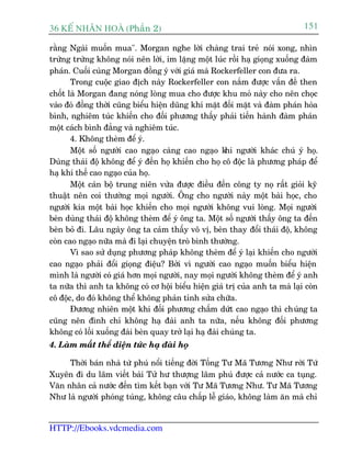 36 KÕ nh©n hoµ (Phêìn 2)                                                      151

rùçng Ngaâi muöën mua". Morgan nghe lúâi chaâng trai treã noái xong, nhòn
trûâng trûâng khöng noái nïn lúâi, im lùång möåt luác röìi haå gioång xuöëng àaâm
phaán. Cuöëi cuâng Morgan àöìng yá vúái giaá maâ Rockerfeller con àûa ra.
       Trong cuöåc giao àõch naây Rockerfeller con nùæm àûúåc vêën àïì then
chöët laâ Morgan àang noáng loâng mua cho àûúåc khu moã naây cho nïn choåc
vaâo àoá àöìng thúâi cuäng biïíu hiïån duäng khñ mùåt àöëi mùåt vaâ àaâm phaán hoâa
bònh, nghiïm tuác khiïën cho àöëi phûúng thêëy phaãi tiïën haânh àaâm phaán
möåt caách bònh àùèng vaâ nghiïm tuác.
       4. Khöng theâm àïí yá.
       Möåt söë ngûúâi cao ngaåo caâng cao ngaåo k ngûúâi khaác chuá yá hoå.
                                                         hi
Duâng thaái àöå khöng àïí yá àïën hoå khiïën cho hoå cö àöåc laâ phûúng phaáp àïí
haå khñ thïë cao ngaåo cuãa hoå.
       Möåt caán böå trung niïn vûâa àûúåc àiïìu àïën cöng ty noå rêët gioãi kyä
thuêåt nïn coi thûúâng moåi ngûúâi. Öng cho ngûúâi naây möåt baâi hoåc, cho
ngûúâi kia möåt baâi hoåc khiïën cho moåi ngûúâi khöng vui loâng. Moåi ngûúâi
beân duâng thaái àöå khöng theâm àïí yá öng ta. Möåt söë ngûúâi thêëy öng ta àïën
beân boã ài. Lêu ngaây öng ta caãm thêëy vö võ, beân thay àöíi thaái àöå, khöng
coân cao ngaåo nûäa maâ ài laåi chuyïån troâ bònh thûúâng.
       Vò sao sûã duång phûúng phaáp khöng theâm àïí yá laåi khiïën cho ngûúâi
cao ngaåo phaãi àöíi gioång àiïåu? Búãi vò ngûúâi cao ngaåo muöën biïíu hiïån
mònh laâ ngûúâi coá giaá hún moåi ngûúâi, nay moåi ngûúâi khöng theâm àïí yá anh
ta nûäa thò anh ta khöng coá cú höåi biïíu hiïån giaá trõ cuãa anh ta maâ laåi coân
cö àöåc, do àoá khöng thïí khöng phaãn tónh sûãa chûäa.
       Àûúng nhiïn möåt khi àöëi phûúng chêëm dûát cao ngaåo thò chuáng ta
cuäng nïn àònh chó khöng haå àaâi anh ta nûäa, nïëu khöng àöëi phûúng
khöng coá löëi xuöëng àaâi beân quay trúã laåi haå àaâi chuáng ta.
4. Laâm mêët thïí diïån tûác haå àaâi hoå

     Thúâi baán nhaâ tûâ phuá nöíi tiïëng àúâi Töëng Tû Maä Tûúng Nhû rúâi Tûá
Xuyïn ài du laäm viïët baâi Tûã hû thûúång lêm phuá àûúåc caã nûúác ca tuång.
Vùn nhên caã nûúác àïën tòm kïët baån vúái Tû Maä Tûúng Nhû. Tû Maä Tûúng
Nhû laâ ngûúâi phoáng tuáng, khöng cêu chêëp lïî giaáo, khöng laâm ùn maâ chó


HTTP://Ebooks.vdcmedia.com
 