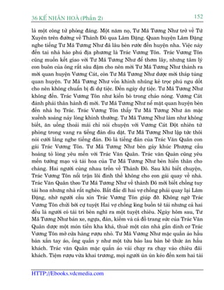 36 KÕ nh©n hoµ (Phêìn 2)                                                   152

laâ möåt cöng tûã phoáng àaäng. Möåt nùm noå, Tû Maä Tûúng Nhû trúã vïì Tûá
Xuyïn trïn àûúâng vïì Thaânh Àö qua Lêm Àùång. Quan huyïån Lêm Àùång
nghe tiïëng Tû Maä Tûúng Nhû àaä lêu beân rûúác àïën huyïån nha. Viïåc naây
àïën tai nhaâ haâo phuá àõa phûúng laâ Traác Vûúng Tön. Traác Vûúng Tön
cuäng muöën kïët giao vúái Tû Maä Tûúng Nhû àïí thúm lêy, nhûng têm lyá
con buön cuãa öng rêët sêu àêåm cho nïn múâi Tû Maä Tûúng Nhû thaânh ra
múâi quan huyïån Vûúng Caát, coân Tû Maä Tûúng Nhû dûúåc múâi thaáp tuâng
quan huyïån. Tû Maä Tûúng Nhû vöën khinh nhuäng keã troåc phuá ngu döët
cho nïn khöng chuêín bõ ài dûå tiïåc. Àïën ngaây dûå tiïåc. Tû Maä Tûúng Nhû
khöng àïën. Traác Vûúng Tön nhû kiïën boâ trong chaão noáng. Vûúng Caát
àaânh phaãi thên haânh ài múâi. Tû Maä Tûúng Nhû nïí mùåt quan huyïån beân
àïën nhaâ hoå Traác. Traác Vûúng Tön thêëy Tû Maä Tûúng Nhû ùn mùåc
xuïình xoaâng naãy loâng khinh thûúâng. Tû Maä Tûúng Nhû laâm nhû khöng
biïët, ùn uöëng thoaãi maái chó noái chuyïån vúái Vûúng Caát Àöåt nhiïn tûâ
phoâng trong vang ra tiïëng àaân dòu dùåt. Tû Maä Tûúng Nhû lêåp tûác thöi
noái cûúâi lùæng nghe tiïëng àaân. Àoá laâ tiïëng àaân cuãa Traác Vùn Quên con
gaái Traác Vûúng Tön. Tû Maä Tûúng Nhû beân gaãy khuác Phûúång cêìu
hoaâng toã loâng yïu mïën vúái Traác Vùn Quên. Traác vùn Quaân cuäng yïu
mïën tûúáng maåo vaâ taâi hoa cuãa Tû Maä Tûúng Nhû beân hiïën thên cho
chaâng. Hai ngûúâi cuâng nhau tröën vïì Thaânh Àö. Sau khi biïët chuyïån,
Traác Vûúng Tön nöíi trêån löi àònh thïì khöng cho con gaái quay vïì nhaâ.
Traác Vùn Quên theo Tû Maä Tûúng Nhû vïì thaânh Àö múái biïët chöìng tuy
taâi hoa nhûng nhaâ rêët ngheâo. Bêët àùæc dô hai vúå chöìng phaãi quay laåi Lêm
Àùång, nhúâ ngûúâi cêìu xin Traác Vûúng Tön giuáp àúä. Khöng ngúâ Traác
Vûúng Tön chûãi búái cûå tuyïåt Hai vúå chöìng loâng buöìn tï taái nhûng caã hai
àïìu laâ ngûúâi coá taâi trñ beân nghô ra möåt tuyïåt chiïu. Ngaây höm sau, Tû
Maä Tûúng Nhû baán xe, ngûåa, àaân, kiïëm vaâ caã àöì trang sûác cuãa Traác Vùn
Quên dûúåc möåt moán tiïìn kha khaá, thuï möåt cùn nhaâ gêìn dinh cú Traác
Vûúng Tön múã cûãa haâng rûúåu nhoã. Tû Maä Vûúng Nhû mùåc quêìn aáo hêìu
baân xùæn tay aáo, öëng quêìn y nhû möåt tûãu baão lau baân bï thûác ùn hêìu
khaách. Traác vùn Quên mùåc quêìn aáo vaãi chaåy ra chaåy vaâo chiïu àaäi
khaách. Tiïåm rûúåu vûâa khai trûúng, moåi ngûúâi uân uân keáo àïën xem hai taâi


HTTP://Ebooks.vdcmedia.com
 