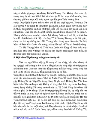 36 KÕ nh©n hoµ (Phêìn 2)                                                        153

tûã giai nhên gùåp naån. Vúå chöìng Tû Maä Tûúng Nhû khöng chuát xêëu höí,
trong loâng laåi rêët vui thñch búãi vò nhû vêåy àaä àaåt muåc àñch cuãa hoå laâm
cho öng giaâ biïët mùåt. Coá mêëy ngûúâi baån khuyïn.Traác Vûúng Tön
rùçng: "Nay lïånh aái yïu anh ta thöi thò àïí cho toaåi nguyïån. Hún nûäa Tû
Maä Tûúng Nhû cuäng àaä tûâng laâm quan, laåi laâ baån quan huyïån. Duâ bêy
giúâ hêìu baân nhûng taâi hoa nhû thïë chùæc thïë naâo sau naây cuäng laâm nïn
sûå nghiïåp. Öng nïn cho hoå möåt söë tiïìn cuãa chûá laâm khoá dïî vúái hoå laâm gò.
Khöng nhûäng mai sau hoå thaânh àaåt khöng àûúåc nhúâ maâ bêy giúâ àïí hoå
lam luä nhû thïë mêët thïí diïån cuãa öng" Traác Vûúng Tön nghe lúâi búát giêån,
chòa cho hai vúå chöìng tû : Maä Tûúng Nhû haâng vaån tiïìn cuãa. Tû Maä
Nhû vaâ Traác Vùn Quên rêët mûâng, nhêån tiïìn trúã vïì Thaânh Àö sinh söëng.
       Tû Maä Tûúng Nhû vaâ Traác Vùn Quên àaä duâng kïë laâm mêët mùåt
nhaâ haâo phuá Traác Vûúng Tön khiïën cho öng bõ moåi ngûúâi àaâm tiïëu, do
àoá phaãi thay àöíi thaái àöå àöëi vúái hoå.
5. Döåi cho àöëi phûúng möåt gaáo nûúác laånh

       Möåt con ngûúâi laâm viïåc gò laâ mong coá thu nhêåp, nïëu nhû khöng coá
hy voång gò thò khöng ai húi àêu lo lùæng sùæp xïëp cöng viïåc nhû dûång sên
khêëu haát muáa Cho nïn laâm cho àöëi phûúng mêët hy vong, trong loâng múâ
mõt thò ta khöng phaá àaâi, àöëi phûúng cuäng tûå haå àaâi.
Trong lõch sûã, àûác thaánh Khöíng Tûã cuäng bõ möåt chiïu nhû thïë khiïën cho
phaãi lûu vong ra nûúác ngoaâi. Thúâi kyâ Xuên Thu, Tïì Caãnh Cöng àaä tûâng
gùåp Khöíng Tûã úã Giaáp Cöëc trong loâng àaä ghi nhúá Khöíng Tûã. Vûâa hay
hiïìn thêìn Yïën Anh qua àúâi khöng ai thay thïë. Luác naây nûúác Löî àang
troång duång Khöíng Tûã trong nûúác thõnh trõ. Tïì Caãnh Cöng lo súå beân noái
vúái àaåi phu Lï Di rùçng: “Nûúác Löî troång duång Khöíng Tûã, uy hiïëp rêët lúán
àöëi vúái nûúác ta. Sau naây baá nghiïåp nûúác Löî phaát triïín, têët nûúác ma bi
haåi àêìu tiïn, phaãi laâm gò bêy giúâ” Lï Di àûa ra kïë saách noái rùçng: "Haá àaåi
vûúng khöng nghe noái ùn no êëm cêåt dêåm dêåt suöët ngaây, bêìn cuâng sinh
àaåo tùåc hay sao? Nay nûúác Löî thiïn haå thaái bònh, Àõnh Cöng laâ ngûúâi
haáo sùæc, nïëu ta tòm möåt söë myä nûä dêng cho öng ta têët seä nhêån. Sau khi
nhêån myä nûä, têët Löî Àõnh Cöng ngaây àïm trùng hoa bêët kïí Khöíng Tûã,


HTTP://Ebooks.vdcmedia.com
 