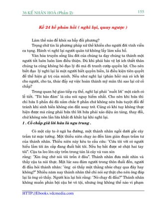 36 KÕ nh©n hoµ (Phêìn 2)                                                           155


           Kïë 24 kïë phaãn höìi ( nghô laåi, quay ngûúåc )


        Laâm thïë naâo àïí khoãi sa bêîy àöëi phûúng?
        Troång chûä tñn laâ phûúng phaáp xûã thïë khiïën cho ngûúâi àúâi vônh viïîn
ca tuång. Haânh vi nghô laåi ngûúâi quên tûã khöng lêëy laâm xêëu höí.
        Vùn hoáa truyïìn söëng lêu àúâi cuãa chuáng ta daåy chuáng ta thaânh möåt
ngûúâi töët luön luön laâm àiïìu thiïån. Duâ khi phaãi baão vïå lúåi ñch thiïët thên
chuáng ta cuäng khöng boã àaåo lyá àoá maâ ài tranh cûúáp quyïìn lúåi. Cho nïn
biïët àaåo lyá nghô laåi laâ möåt ngûúâi biïët quyïìn biïën, laâ àiïìu kiïån tiïn quyïët
àïí thïí hiïån gi trõ cuãa mònh. Nïëu nhû nghô laåi (phaãn höëi) maâ coá ñch lúåi
cho ngûúâi, cho ta, thuác àêíy sûå viïåc hoaân thaânh myä maän thò sao laåi cûá cöë
chêëp?
        Trong quan hïå giao tiïëp cuå thïí, nghô laåi phaãi "nuöët lúâi" möåt caách coá
lïî tiïët. "Töi baão àaãm" laâ cêu noái nguy hiïím nhêët. Cho nïn khi hûáa thò
chó hûáa 5 phêìn duâ àaä nùæm chùæc 8 phêìn chûá khöng nïn hûáa tuyïåt àöëi àïí
traánh khi sinh biïën khöng coân àêët xoay trúã. Cuäng coá khi tuy khöng thûåc
hiïån àûúåc maâ cuäng phaãi hûáa thò lúâi hûáa phaãi xaão diïåu aán taâng, thay àöíi,
chûá khöng nïn lêìn lûâa khêët ài khêët laåi khi nghô laåi.
1 . Cöë chêëp giûä lúâi hûáa laâ ngu trung .

         Coá möåt cêy to úã ngaä ba àûúâng, möåt thaánh nhên ngöìi dûúái göëc cêy
trêìm tû mùåc tûúãng. Möåt thiïëu niïn chaåy aâo àïën laâm giaán àoaån trêìm tû
cuãa thaánh nhên. Thiïëu niïn naây kïu to cêìu cûáu: "Cûáu töi vúái coá ngûúâi
hiïíu lêìm töi ùn cùæp àang àuöíi bùæt töi. Nïëu hoå bùæt àûúåc seä chùåt hai tay
töi”. Cêåu ta leo lïn cêy tröën trong taán laá cêy vaâ van xin
rùçng: "Xin öng chúá noái töi tröën úã àêu”. Thaánh nhên àûa mùæt nhòn vaâ
thêëy cêåu ta noái thûåc. Möåt luác sau àaám ngûúâi trong thön àuöíi àïën, ngûúâi
ài àêìu hoãi thaánh nhên: "öng coá thêëy möåt thùçng nhoác chaåy qua àêy hay
khöng?” Nhiïìu nùm nay thaánh nhên thïì chó noái sûå thêåt cho nïn öng àaáp
laåi laâ öng coá thêëy. Ngûúâi kia laåi hoãi rùçng: "Noá chaåy ài àêëu?” Thaánh nhên
khöng muöën phaãn böåi cêåu beá vö töåi, nhûng öng khöng thïí naâo vi phaåm

HTTP://Ebooks.vdcmedia.com
 