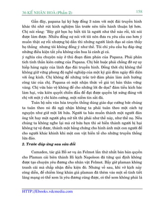 36 KÕ nh©n hoµ (Phêìn 2)                                                       158

        Gêìn àêy, papana laåi kyá húåp àöìng 3 nùm vúái möåt àaâi truyïìn hònh
khaác thò nhúâ ruát kinh nghiïåm lêìn trûúác nïn tiïën haânh thuêån lúåi hún.
Chõ noái rùçng: "Bêy giúâ boån hoå biïët töi laâ ngûúâi nhû thïë naâo röìi, töi noái
àûúåc laâm àûúåc. Nhiïìu àöìng sûå noái vúái töi nïn àûa ra yïu cêìu cao hún yá
muöën thêåt sûå röìi nhûúång böå dêìn thò nhûäng ngûúâi laänh àaåo seä caãm thêëy
hoå thùæng nhûng töi khöng àöìng yá nhû thïë. Töi chó yïu cêìu hoå àaáp ûáng
nhûäng àiïìu kiïån têët yïëu khöng cêìn hoa laá caânh gò caã.
yá nghôa cêu chuyïån naây úã thuã àoaån àaâm phaán cuãa Papana. Phaãi phên
tñch tinh thêìn kiïn cûúâng cuãa Papana. Chõ bùæt buöåc phaãi chöëng àúä sûå uy
hiïëp haâng ngaây cuãa laänh àaåo àaâi truyïìn hònh. Àöìng thúâi chõ khöng thïí
khöng giûä vûäng phong àöå nghïì nghiïåp cuãa möåt kyá giaã àïm ngaây àöëi diïån
vúái öëng kñnh. Chõ khöng àïí nhûäng trùæc trúã àaâm phaán laâm aãnh hûúãng
cöng taác cuãa chõ. Papana coá möåt nhêån thûác vïì giaá trõ baãn thên vûäng
vaâng. Chõ vûâa baão vïå khöng àïí cho nhûäng lúâi àe doåa? àaâm tiïëu kñch baác
laâm haåi, vûâa kiïn quyïët chiïën àêëu àïí àaåt àûúåc quyïìn lúåi xûáng àaáng vúái
chõ vúái möåt yá chñ kiïn cûúâng, möåt niïìm tin sùæt àaá.
        Toaân böå nïìn vùn hoáa truyïìn thöëng duâng giaáo duåc cûúäng bûác chuáng
ta tuên theo noá àaä ngöå nhêån khöng ta phaãi tuên theo möåt caách tûå
nguyïån nhû giûä möåt lúâi hûáa. Ngûúâi ta baão muöën thaânh möåt ngûúâi àaân
öng töët hay möåt ngûúâi phuå nûä töët thò phaãi nhû thïë naây, nhû thïë noå. Nïëu
chuáng ta khöng nghe laåi maâ cûá hûáa heån thò seä biïën thaânh ngûúâi bõ haåi
khöng tûå vïå àûúåc, thaânh möåt bùçng chûáng cho hònh aãnh möåt con ngûúâi àïí
cho ngûúâi khaác khinh khi möåt con vêåt hiïën tïë cho nhûäng truyïìn thöëng
lûâa àaão.
2. Trûúác àaáp ûáng sau sûãa àöíi

      Camaden, taác giaã Höì sú vuå aán Felmot lêìn thûá nhêët baán baãn quyïìn
cho Plaman caãi biïn thaânh Hñ kõch Napoleon àaä tûâng qui àõnh khöng
àûúåc taåo chuyïån yïu àûúng cho nhên vêåt Felmot. Bêëy giúâ plaman khöng
tranh caäi maâ chêëp nhêån àiïìu kiïån àoá. Nhûng vïì sau, khi vúã kõch naây
cöng diïîn, àïí chiïëm loâng khaán giaã plaman àaä thïm vaâo möåt söë tònh tiïët
laäng maång coá thïí xem laâ yïu àûúng cuäng àûúåc, coá thïí xem khöng phaãi laâ


HTTP://Ebooks.vdcmedia.com
 