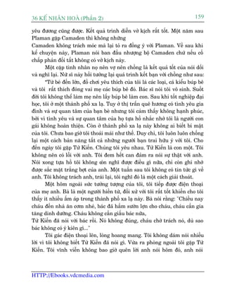 36 KÕ nh©n hoµ (Phêìn 2)                                                            159

yïu àûúng cuäng àûúåc. Kïët quaã trònh diïîn vúã kõch rêët töët. Möåt nùm sau
Plaman gùåp Camaden thò khöng nhûäng
Camaden khöng traách moác maâ laåi toã ra àöìng yá vúái Plaman. Vïì sau khi
kïí chuyïån naây, Plaman noái ban àêìu nhûúång böå Camaden chûá nïëu cöë
chêëp phaãn àöëi têët khöng coá vúã kõch naây.
        Möåt cùåp tònh nhên noå nïn vúå nïn chöìng laâ kïët quaã töët cuãa noái döëi
vaâ nghô laåi. Nûä sô naây höìi tûúãng laåi quaá trònh kïët baån vúái chöìng nhû sau:
        “Tûâ beá àïën lúán, àöì chúi yïu thñch cuãa töi laâ caác loaåi, caá kiïíu buáp bï
vaâ töi rêët thñch àoáng vai meå caác buáp bï àoá. Baác sô noái töi vö sinh. Suöët
àúâi töi khöng thïí laâm meå nïn lêëy buáp bï laâm con. Sau khi töët nghiïåp àaåi
hoåc, töi úã möåt thaânh phöë xa laå. Tuy úã thõ trêën quï hûúng coá tònh yïu gia
àònh vaâ sûå quan têm cuãa baån beâ nhûng töi caãm thêëy khöng haånh phuác,
búãi vò tònh yïu vaâ sûå quan têm cuãa hoå tûåa höì nhùæc nhúã töi laâ ngûúâi con
gaái khöng hoaân thiïån. Coân úã thaânh phöë xa laå naây khöng ai biïët bñ mêåt
cuãa töi. Chûa bao giúâ töi thoaãi maái nhû thïë. Duy chó, töi luön luön chöëng
laåi möåt caách baãn nùng têët caã nhûäng ngûúâi baån trai hûäu yá vúái töi. Cho
àïën ngaây töi gùåp Tûã Kiïën. Chuáng töi yïu nhau. Tûã Kiïën laâ con möåt. Töi
khöng nïn coá löîi vúái anh. Töi àem hïët can àaãm ra noái sûå thêåt vúái anh.
Noái xong tûåa höì töi khöng coân nghô àûúåc àiïìu gò nûäa, chó coân ghi nhúá
àûúåc sùæc mùåt trùæng búåt cuãa anh. Möåt tuêìn sau töi khöng coá tin tûác gò vïì
anh. Töi khöng traách anh, traái laåi, töi nghô àoá laâ möåt caách giaãi thoaát.
        Möåt höm ngoaâi sûác tûúãng tûúång cuãa töi, töi tiïëp àûúåc àiïån thoaåi
cuãa meå anh. Baâ laâ möåt ngûúâi hiïìn tûâ, àöëi xûã vúái töi rêët töët khiïën cho töi
thêëy ñt nhiïìu êëm aáp trong thaânh phöë xa laå naây. Baâ noái rùçng: "Chiïìu nay
chaáu àïën nhaâ ùn cúm nheá, baác àaä hêìm sûúân lúån cho chaáu, chaáu cêìn gia
tùng dinh dûúäng. Chaáu khöng cêìn giêëu baác nûäa,
Tûã Kiïën àaä noái vúái baác röìi. Noá khöng àuáng, chaáu chúá traách noá, duâ sao
baác khöng coá yá kiïn gò..."
        Töi gaác àiïån thoaåi lïn, loâng hoang mang. Töi khöng daám noái nhiïìu
lúâi vò töi khöng biïët Tûã Kiïën àaä noái gò. Vûâa ra phoâng ngoaâi töi gùåp Tûã
Kiïën. Töi vônh viïîn khöng bao giúâ quïn lúâi anh noái höm àoá, anh noái



HTTP://Ebooks.vdcmedia.com
 