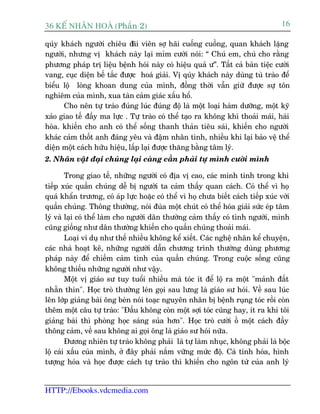 36 KÕ nh©n hoµ (Phêìn 2)                                                           16

quáy khaách ngûúâi chiïu à i viïn súå haäi cuöëng cuöìng, quan khaách lùång
                              aä
ngûúâi, nhûng võ khaách naây laåi móm cûúâi noái: “ Chuá em, chuá cho rùçng
phûúng phaáp trõ liïåu bïånh hoái naây coá hiïåu quaã û”. Têët caã baân tiïåc cûúâi
vang, cuåc diïån bïë tùæc àûúåc hoaá giaãi. Võ quáy khaách naây duâng tuâ traâo àïí
biïíu löå loâng khoan dung cuãa mònh, àöìng thúâi vêîn giûä àûúåc sûå tön
nghiïm cuãa mònh, xua taân caãm giaác xêëu höí.
      Cho nïn tûå traâo àuáng luác àuáng àöå laâ möåt loaåi haâm dûúäng, möåt kyä
xaão giao tïë àêìy ma lûåc . Tûå traâo coá thïí taåo ra khöng khñ thoaãi maái, haâi
hoâa. khiïën cho anh coá thïí söëng thanh thaãn tiïu saái, khiïën cho ngûúâi
khaác caãm thöët anh àaáng yïu vaâ àêåm nhên tònh, nhiïìu khi laåi baão vïå thïí
diïån möåt caách hûäu hiïåu, lêëp laåi àûúåc thùng bùçng têm lyá.
2. Nhên vêåt àaåi chuáng laåi caâng cêìn phaãi tûå mònh cûúâi mònh

        Trong giao tïë, nhûäng ngûúâi coá àõa võ cao, caác minh tinh trong khi
tiïëp xuác quêìn chuáng dïî bõ ngûúâi ta caãm thêëy quan caách. Coá thïí vò hoå
quaá khêín trûúng, coá aáp lûåc hoùåc coá thïí vò hoå chûa biïët caách tiïëp xuác vúái
quêìn chuáng. Thöng thûúâng, noái àuâa möåt chuát coá thïí hoáa giaãi sûác eáp têm
lyá vaâ laåi coá thïí laâm cho ngûúâi dên thûúâng caãm thêëy coá tònh ngûúâi, mònh
cuäng giöëng nhû dên thûúâng khiïën cho quêìn chuáng thoaãi maái.
        Loaåi vñ duå nhû thïë nhiïìu khöng kïí xiïët. Caác nghïå nhên kïí chuyïån,
caác nhaâ hoaåt kï, nhûäng ngûúâi dêîn chûúng trònh thûúâng duâng phûúng
phaáp naây àïí chiïëm caãm tònh cuãa quêìn chuáng. Trong cuöåc söëng cuäng
khöng thiïëu nhûäng ngûúâi nhû vêåy.
        Möåt võ giaáo sû tuy tuöíi nhiïìu maâ toác ñt àïí löå ra möåt "maãnh àêët
nhùén thñn". Hoåc troâ thûúâng leán goåi sau lûng laâ giaáo sû hoái. Vïì sau luác
lïn lúáp giaãng baâi öng beân noái toaåc nguyïn nhên bõ bïånh ruång toác röìi coân
thïm möåt cêu tûå traâo: "Àêìu khöng coân möåt súåi toác cuäng hay, ñt ra khi töi
giaãng baâi thò phoâng hoåc saáng suãa hún". Hoåc troâ cûúâi öì möåt caách àêìy
thöng caãm, vïì sau khöng ai goåi öng laâ giaáo sû hoái nûäa.
        Àûúng nhiïn tûå traâo khöng phaãi laâ tûå laâm nhuåc, khöng phaãi laâ böåc
löå caái xêëu cuãa mònh, úã àêy phaãi nùæm vûäng mûác àöå. Caá tñnh hoáa, hònh
tûúång hoáa vaâ hoåc àûúåc caách tûå traâo thò khiïën cho ngön tûâ cuãa anh lyá


HTTP://Ebooks.vdcmedia.com
 