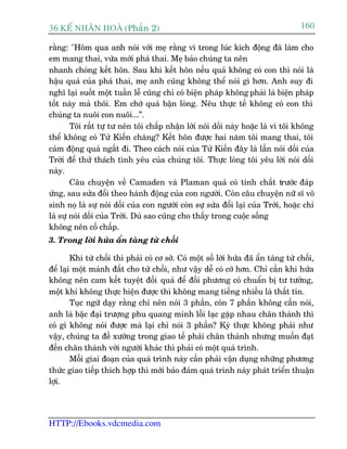 36 KÕ nh©n hoµ (Phêìn 2)                                                              160

rùçng: "Höm qua anh noái vúái meå rùçng vò trong luác kñch àöång àaä laâm cho
em mang thai, vûâa múái phaá thai. Meå baão chuáng ta nïn
nhanh choáng kïët hön. Sau khi kïët hön nïëu quaã khöng coá con thò noái laâ
hêåu quaã cuãa phaá thai, meå anh cuäng khöng thïí noái gò hún. Anh suy ài
nghô laåi suöët möåt tuêìn lïî cuäng chó coá biïån phaáp khöng phaãi laâ biïån phaáp
töët naây maâ thöi. Em chúá quaá bêån loâng. Nïu thûåc tïë khöng coá con thò
chuáng ta nuöi con nuöi...”.
        Töi rêët tûå tû nïn töi chêëp nhêån lúâi noái döëi naây hoùåc laâ vò töi khöng
thïí khöng coá Tûã Kiïën chùng? Kïët hön àûúåc hai nùm töi mang thai, töi
caãm àöång quaá ngêët ài. Theo caách noái cuãa Tûã Kiïën àêy laâ lêìn noái döëi cuãa
Trúâi àïí thûã thaách tònh yïu cuãa chuáng töi. Thûåc loâng töi yïu lúâi noái döëi
naây.
        Cêu chuyïån vïì Camaden vaâ Plaman quaã coá tñnh chêët trûúác àaáp
ûáng, sau sûãa àöíi theo haânh àöång cuãa con ngûúâi. Coân cêu chuyïån nûä sô vö
sinh noå laâ sûå noái döëi cuãa con ngûúâi coân sûå sûãa àöíi laåi cuãa Trúâi, hoùåc chó
laâ sûå noái döëi cuãa Trúâi. Duâ sao cuäng cho thêëy trong cuöåc söëng
khöng nïn cöë chêëp.
3. Trong lúâi hûáa êín taâng tûâ chöëi

        Khi tûâ chöëi thò phaãi coá cú súã. Coá möåt söë lúâi hûáa àaä êín taâng tûâ chöëi,
àïí laåi möåt maãnh àêët cho tûâ chöëi, nhû vêåy dïî coá cúá hún. Chó cêìn khi hûáa
khöng nïn cam kïët tuyïåt àöëi quaá àïí àöëi phûúng coá chuêín bõ tû tûúãng,
möåt khi khöng thûåc hiïån àûúåc thò khöng mang tiïëng nhiïìu laâ thêët tñn.
        Tuåc ngûä daåy rùçng chó nïn noái 3 phêìn, coân 7 phêìn khöng cêìn noái,
anh laâ bêåc àaåi trûúång phu quang minh löîi laåc gùåp nhau chên thaânh thò
coá gò khöng noái àûúåc maâ laåi chó noái 3 phêìn? Kyâ thûåc khöng phaãi nhû
vêåy, chuáng ta àïì xûúáng trong giao tïë phaãi chên thaânh nhûng muöën àaåt
àïën chên thaânh vúái ngûúâi khaác thò phaãi coá möåt quaá trònh.
        Möîi giai àoaån cuãa quaá trònh naây cêìn phaãi vêån duång nhûäng phûúng
thûác giao tiïëp thñch húåp thò múái baão àaãm quaá trònh naây phaát triïín thuêån
lúåi.




HTTP://Ebooks.vdcmedia.com
 