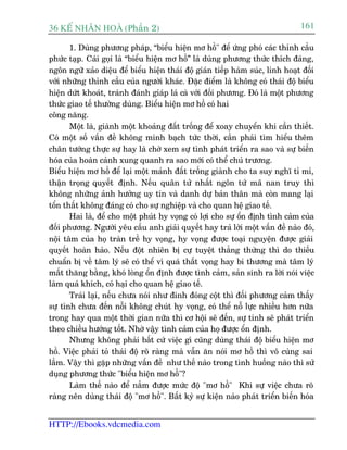 36 KÕ nh©n hoµ (Phêìn 2)                                                        161

       1. Duâng phûúng phaáp, “biïíu hiïån mú höì" àïí ûáng phoá caác thónh cêìu
phûác taåp. Caái goåi laâ “biïíu hiïån mú höì” laâ duâng phûúng thûác thñch àaáng,
ngön ngûä xaão diïåu àïí biïíu hiïån thaái àöå giaán tiïëp haâm suác, linh hoaåt àöëi
vúái nhûäng thónh cêìu cuãa ngûúâi khaác. Àùåc àiïím laâ khöng coá thaái àöå biïíu
hiïån dûát khoaát, traánh àaánh giaáp laá caâ vúái àöëi phûúng. Àoá laâ möåt phûúng
thûác giao tïë thûúâng duâng. Biïíu hiïån mú höì coá hai
cöng nùng.
       Möåt laâ, giaânh möåt khoaãng àêët tröëng àïí xoay chuyïín khi cêìn thiïët.
Coá möåt söë vêën àïì khöng minh baåch tûác thúâi, cêìn phaãi tòm hiïíu thïm
chên tûúáng thûåc sûå hay laâ chúâ xem sûå tònh phaát triïín ra sao vaâ sûå biïën
hoáa cuãa hoaân caãnh xung quanh ra sao múái coá thïí chuã trûúng.
Biïíu hiïån mú höì àïí laåi möåt maãnh àêët tröëng giaânh cho ta suy nghô tó mó,
thêån troång quyïët àõnh. Nïëu quên tûã nhêët ngön tûá maä nan truy thò
khöng nhûäng aãnh hûúãng uy tñn vaâ danh dûå baãn thên maâ coân mang laåi
töín thêët khöng àaáng coá cho sûå nghiïåp vaâ cho quan hïå giao tïë.
       Hai laâ, àïí cho möåt phuát hy voång coá lúåi cho sûå öín àõnh tònh caãm cuãa
àöëi phûúng. Ngûúâi yïu cêìu anh giaãi quyïët hay traã lúâi möåt vêën àïì naâo àoá,
nöåi têm cuãa hoå traân trïì hy voång, hy voång àûúåc toaåi nguyïån àûúåc giaãi
quyïët hoaân haão. Nïëu àöåt nhiïn bõ cûå tuyïåt thùèng thûâng thò do thiïëu
chuêín bõ vïì têm lyá seä coá thïí vò quaá thêët voång hay bi thûúng maâ têm lyá
mêët thùng bùçng, khoá loâng öín àõnh àûúåc tònh caãm, saãn sinh ra lúâi noái viïåc
laâm quaá khñch, coá haåi cho quan hïå giao tïë.
       Traái laåi, nïëu chûa noái nhû àinh àoáng cöåt thò àöëi phûúng caãm thêëy
sûå tònh chûa àïën nöîi khöng chuát hy voång, coá thïí nöî lûåc nhiïìu hún nûäa
trong hay qua möåt thúâi gian nûäa thò cú höåi seä àïën, sûå tinh seä phaát triïín
theo chiïìu hûúáng töët. Nhúâ vêåy tònh caãm cuãa hoå àûúåc öín àõnh.
       Nhûng khöng phaãi bêët cûá viïåc gò cuäng duâng thaái àöå biïíu hiïån mú
höì. Viïåc phaãi toã thaái àöå roä raâng maâ vêîn ùn noái mú höì thò vö cuâng sai
lêìm. Vêåy thò gùåp nhûäng vêën àïì nhû thïë naâo trong tònh huöëng naâo thò sûã
duång phûúng thûác "biïíu hiïån mú höì"?
       Laâm thïë naâo àïí nùæm àûúåc mûác àöå "mú höì" Khi sûå viïåc chûa roä
raâng nïn duâng thaái àöå "mú höì". Bêët kyâ sûå kiïån naâo phaát triïín biïën hoáa


HTTP://Ebooks.vdcmedia.com
 