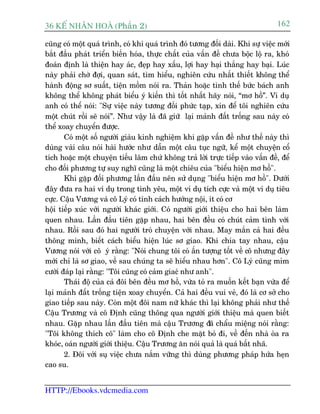 36 KÕ nh©n hoµ (Phêìn 2)                                                        162

cuäng coá möåt quaá trònh, coá khi quaá trònh àoá tûúng àöëi daâi. Khi sûå viïåc múái
bùæt àêìu phaát triïín biïën hoáa, thûåc chêët cuãa vêën àïì chûa böåc löå ra, khoá
àoaán àõnh laâ thiïån hay aác, àeåp hay xêëu, lúåi hay haåi thùæng hay baåi. Luác
naây phaãi chúâ àúåi, quan saát, tòm hiïíu, nghiïn cûáu nhêët thiïët khöng thïí
haânh àöång sú suêët, tiïån möìm noái ra. Thaãn hoùåc tònh thïë bûác baách anh
khöng thïí khöng phaát biïíu yá kiïën thò töët nhêët haäy noái, “mú höì”. Vñ duå
anh coá thïí noái: "Sûå viïåc naây tûúng àöëi phûác taåp, xin àïí töi nghiïn cûáu
möåt chuát röìi seä noái”. Nhû vêåy laâ àaä giûä laåi maãnh àêët tröëng sau naây coá
thïí xoay chuyïín àûúåc.
       Coá möåt söë ngûúâi giaâu kinh nghiïåm khi gùåp vêën àïì nhû thïë naây thò
duâng vaâi cêu noái haâi hûúác nhû dêîn möåt cêu tuåc ngûä, kïí möåt chuyïån cöí
tñch hoùåc möåt chuyïån tiïëu lêm chûá khöng traã lúâi trûåc tiïëp vaâo vêën àïì, àïí
cho àöëi phûúng tûå suy nghô cuäng laâ möåt chiïu cuãa "biïíu hiïån mú höì".
       Khi gùåp àöëi phûúng lêìn àêìu nïn sûã duång "biïíu hiïån mú höì". Dûúái
àêy àûa ra hai vñ duå trong tònh yïu, möåt vñ duå tñch cûåc vaâ möåt vñ duå tiïu
cûåc. Cêåu Vûúng vaâ cö Lyá coá tñnh caách hûúáng nöåi, ñt coá cú
höåi tiïëp xuác vúái ngûúâi khaác giúái. Coá ngûúâi giúái thiïåu cho hai bïn laâm
quen nhau. Lêìn àêìu tiïn gùåp nhau, hai bïn àïìu coá chuát caãm tònh vúái
nhau. Röìi sau àoá hai ngûúâi troâ chuyïån vúái nhau. May mùæn caã hai àïìu
thöng minh, biïët caách biïíu hiïån luác sú giao. Khi chia tay nhau, cêåu
Vûúng noái vúái cö yá rùçng: "Noái chung töi coá êën tûúång töët vïì cö nhûng àêy
múái chó laâ sú giao, vïì sau chuáng ta seä hiïíu nhau hún". Cö Lyá cuäng móm
cûúâi àaáp laåi rùçng: "Töi cuäng coá caãm giacá nhû anh".
       Thaái àöå cuãa caã àöi bïn àïìu mú höì, vûâa toã ra muöën kïët baån vûâa àïí
laåi maãnh àêët tröëng tiïån xoay chuyïín. Caã hai àïìu vui veã, àoá laâ cú súã cho
giao tiïëp sau naây. Coân möåt àöi nam nûä khaác thò laåi khöng phaãi nhû thïë
Cêåu Trûúng vaâ cö Àõnh cuäng thöng qua ngûúâi giúái thiïåu maâ quen biïët
nhau. Gùåp nhau lêìn àêìu tiïn maâ cêåu Trûúng àaä chêíu miïång noái rùçng:
"Töi khöng thñch cö" laâm cho cö Àõnh che mùåt boã ài, vïì àïën nhaâ oâa ra
khoác, oaán ngûúâi giúái thiïåu. Cêåu Trûúng ùn noái quaã laâ quaá bêët nhaä.
       2. Àöi vúái suå viïåc chûa nùæm vûäng thò duâng phûúng phaáp hûáa heån
cao su.


HTTP://Ebooks.vdcmedia.com
 