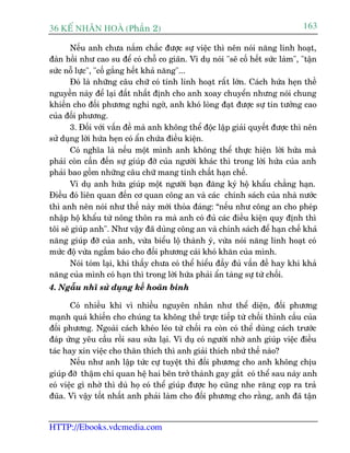 36 KÕ nh©n hoµ (Phêìn 2)                                                          163

       Nïëu anh chûa nùæm chùæc àûúåc sûå viïåc thò nïn noái nùng linh hoaåt,
àaân höìi nhû cao su àïí coá chöî co giaän. Vñ duå noái "seä cöë hïët sûác laâm", "têån
sûác nöî lûåc", "cöë gùæng hïët khaã nùng"...
       Àoá laâ nhûäng cêu chûä coá tñnh linh hoaåt rêët lúán. Caách hûáa heån thïì
nguyïìn naây àïí laåi àêët nhêët àõnh cho anh xoay chuyïín nhûng noái chung
khiïën cho àöëi phûúng nghi ngúâ, anh khoá loâng àaåt àûúåc sûå tin tûúãng cao
cuãa àöëi phûúng.
       3. Àöëi vúái vêën àïì maâ anh khöng thïí àöåc lêåp giaãi quyïët àûúåc thò nïn
sûã duång lúâi hûáa heån coá êín chûáa àiïìu kiïån.
       Coá nghôa laâ nïëu möåt mònh anh khöng thïí thûåc hiïån lúâi hûáa maâ
phaãi coân cêìn àïën sûå giuáp àúä cuãa ngûúâi khaác thò trong lúâi hûáa cuãa anh
phaãi bao göìm nhûäng cêu chûä mang tñnh chêët haån chïë.
       Vñ duå anh hûáa giuáp möåt ngûúâi baån àùng kyá höå khêíu chùèng haån.
Àiïìu àoá liïn quan àïën cú quan cöng an vaâ caác chñnh saách cuãa nhaâ nûúác
thò anh nïn noái nhû thïë naây múái thoãa àaáng: “nïëu nhû cöng an cho pheáp
nhêåp höå khêíu tûâ nöng thön ra maâ anh coá àuã caác àiïìu kiïån quy àõnh thò
töi seä giuáp anh". Nhû vêåy àaä duâng cöng an vaâ chñnh saách àïí haån chïë khaã
nùng giuáp àúä cuãa anh, vûâa biïíu löå thaânh yá, vûâa noái nùng linh hoaåt coá
mûác àöå vûâa ngêìm baáo cho àöëi phûúng caái khoá khùn cuãa mònh.
       Noái toám laåi, khi thêëy chûa coá thïí hiïíu àêìy àuã vêën àïì hay khi khaã
nùng cuãa mònh coá haån thò trong lúâi hûáa phaãi êín taâng sûå tûâ chöëi.
4. Ngêîu nhô sûã duång kïë hoaän binh

       Coá nhiïìu khi vò nhiïìu nguyïn nhên nhû thïí diïån, àöëi phûúng
maånh quaá khiïën cho chuáng ta khöng thïë trûåc tiïëp tûâ chöëi thónh cêìu cuãa
àöëi phûúng. Ngoaâi caách kheáo leáo tûâ chöëi ra coân coá thïí duâng caách trûúác
àaáp ûáng yïu cêìu röìi sau sûãa laåi. Vñ duå coá ngûúâi nhúâ anh giuáp viïåc àiïìu
taác hay xin viïåc cho thên thñch thò anh giaãi thñch nbûá thïë naâo?
       Nïëu nhû anh lêåp tûác cûå tuyïåt thò àöëi phûúng cho anh khöng chõu
giuáp àúä thêåm chñ quan hïå hai bïn trúã thaânh gay gùæt coá thïí sau naây anh
coá viïåc gò nhúâ thò duâ hoå coá thïí giuáp àûúåc hoå cuäng nhe rùng coåp ra traã
àuäa. Vò vêåy töët nhêët anh phaãi laâm cho àöëi phûúng cho rùçng, anh àaä têån


HTTP://Ebooks.vdcmedia.com
 