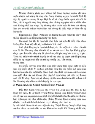 36 KÕ nh©n hoµ (Phêìn 2)                                                     165

        Nhûng phûúng phaáp naây khöng thïí duâng thûúâng xuyïn, chó nïn
ngêîu nhiïn múái duâng àïí ûáng phoá. Duâng thûúâng xuyïn thò nhêët àõnh löå
têíy, bõ ngûúâi ta mùæng laâ xaåo Àaåi àa söë ai cuäng thñch ngûúâi àaä noái têët
laâm, rêët ñt ngûúâi röång loâng thöng caãm nhûäng nguyïn nhên khiïën cho
anh khöng thïí laâm àûúåc. Hoå thûúâng chï traách anh àaä hûáa maâ khöng
laâm cho nïn duâ anh coá muöën laâm maâ khöng àuã àiïìu kiïån àïí laâm vêîn bõ
hoå traách.
        Napoleon noái rùçng: "Xûa nay töi khöng bao giúâ hûáa bûâa búãi vò nhû
thïë seä dêîn àïën sai lêìm khöng cûáu vaän àûúåc,
        Coá ngûúâi hoãi khi bõ baån bùæt phaãi hûáa maâ anh àaä biïët chùæc chùæn
khöng laâm àûúåc viïåc àoá, vêåy xûã trñ nhû thïë naâo?
        Anh phaãi lùæng nghe baån trònh baây yïu cêìu möåt caách chùm chuá röìi
sau àoá lùæc àêìu nheå nheå, thúã daâi toã ra veã xoát xa vò bêët lûåc khöng giuáp
àûúåc baån. Lùæc àêìu nheå nheå laâ phuã àõnh, àöëi phûúng biïët anh cûå tuyïåt.
Tiïëp sau anh coá thï trònh baây lyá do vò sao phaãi cûå tuyïåt thò àöëi phûúng
dïî lyá do cûå tuyïåt phaãi àêìy àuã thò hoå seä tiïëp thu. Têët nhiïn,
thöng caãm.
        Coá nhiïìu sûå viïåc múái nhòn qua thêëy àaáng laâm song nghô kyä nïëu
laâm thò phiïìn phûác. Vñ duå baån anh laâm cöng taác baão hiïím múâi anh mua
baão hiïím nhên thoå möåt triïåu àöìng. Anh cuäng biïët viïåc naây coá ñch, nhûng
suy nghô nhû vêåy möîi thaáng phaãi nöåp 1/3 tiïìn lûúng maâ hiïån nay lûúng
anh chó àuã söëng. Anh biïët roä khöng coá tiïìn mua baão hiïím thò anh coá thïí
lùæc àêìu nheå nheå röìi sau trònh baây lyá do cho baån.
5. Dung tuáng cho hoaânh haânh röìi múái trêën aáp

       Àêìu thúâi Xuên Thu sau khi Trõnh Vuä Cöng qua àúâi, thaái tûã Löå
Sinh lïn ngöi, àoá laâ Trõnh Trang Cöng. Trong loâng Trõnh Trang Cöng
rêët roä tuy laâm vua nhûng caác àõch thûã chñnh trõ khöng boá giaáp quy haâng,
baãn thên öng coân phaãi chiïën àêëu nhiïìu. Nhûng duâng phûúng thûác naâo
àïí àêëu tranh vúái àõch thuã chñnh trõ, vò khöng phaãi laâ ai xa
laå maâ chñnh laâ meå àeã vaâ em ruöåt cuãa öng. Trõnh Trang Cöng khi loåt loâng
meå hai chên ra trûúác àêìu ra sau khiïën cho meå laâ Vuä Phûúng vò àeã khoá,


HTTP://Ebooks.vdcmedia.com
 