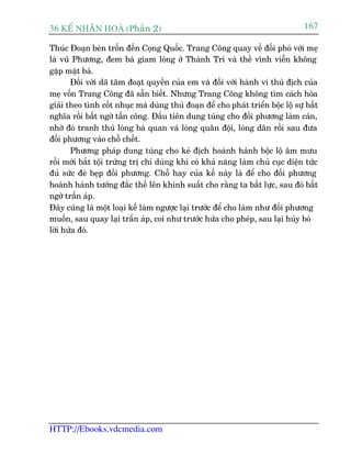 36 KÕ nh©n hoµ (Phêìn 2)                                                         167

Thuác Àoaån beân tröën àïën Coång Quöëc. Trang Cöng quay vïì àöëi phoá vúái meå
laâ vuä Phûúng, àem baâ giam loãng úã Thaânh Trò vaâ thïì vônh viïîn khöng
gùåp mùåt baâ.
       Àöëi vúái daä têm àoaåt quyïìn cuãa em vaâ àöëi vúái haânh vi thuâ àõch cuãa
meå vöën Trang Cöng àaä sùén biïët. Nhûng Trang Cöng khöng tòm caách hoâa
giaãi theo tònh cöët nhuåc maâ duâng thuã àoaån àïí cho phaát triïín böåc löå sûå bêët
nghôa röìi bêët ngúâ têën cöng. Àêìu tiïn dung tuáng cho àöëi phûúng laâm caân,
nhúâ àoá tranh thuã loâng baá quan vaâ loâng quên àöåi, loâng dên röìi sau àûa
àöëi phûúng vaâo chöî chïët.
       Phûúng phaáp dung tuáng cho keã àõch hoaânh haânh böåc löå êm mûu
röìi múái bùæt töåi trûâng trõ chó duâng khi coá khaã nùng laâm chuã cuåc diïån tûác
àuã sûác àeâ beåp àöëi phûúng. Chöî hay cuãa kïë naây laâ àïí cho àöëi phûúng
hoaânh haânh tûúãng àùæc thïë lïn khinh suêët cho rùçng ta bêët lûåc, sau àoá bêët
ngúâ trêën aáp.
Àêy cuäng laâ möåt loaåi kïë laâm ngûúåc laåi trûúác àïí cho laâm nhû àöëi phûúng
muöën, sau quay laåi trêën aáp, coi nhû trûúác hûáa cho pheáp, sau laåi huãy boã
lúâi hûáa àoá.




HTTP://Ebooks.vdcmedia.com
 