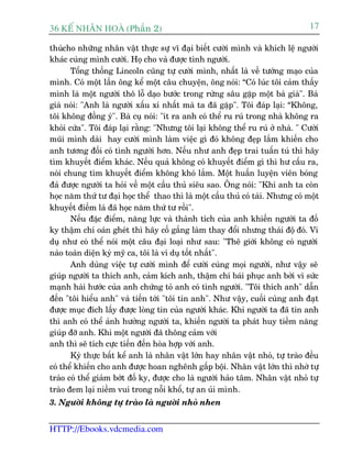 36 KÕ nh©n hoµ (Phêìn 2)                                                         17

thuácho nhûäng nhên vêåt thûåc sûå vô àaåi biïët cûúâi mònh vaâ khñch lïå ngûúâi
khaác cuâng mònh cûúâi. Hoå cho vaâ àûúåc tònh ngûúâi.
       Töíng thöëng Lincoln cuäng tûå cûúâi mònh, nhêët laâ vïì tûúáng maåo cuãa
mònh. Coá möåt lêìn öng kïí möåt cêu chuyïån, öng noái: “Coá luác töi caãm thêëy
mònh laâ möåt ngûúâi thö löî daåo bûúác trong rûâng sêu gùåp möåt baâ giaâ". Baâ
giaâ noái: "Anh laâ ngûúâi xêëu xñ nhêët maâ ta àaä gùåp". Töi àaáp laåi: “Khöng,
töi khöng àöìng yá". Baâ cuå noái: "ñt ra anh coá thïí ru ruá trong nhaâ khöng ra
khoãi cûáa". Töi àaáp laåi rùçng: "Nhûng töi laåi khöng thïí ru ruá úã nhaâ. " Cûúâi
muäi mònh daâi hay cûúâi mònh laâm viïåc gò àoá khöng àeåp lùæm khiïën cho
anh tûúng àöëi coá tònh ngûúâi hún. Nïëu nhû anh àeåp trai tuêën tuá thò haäy
tòm khuyïët àiïím khaác. Nïëu quaã khöng coá khuyïët àiïím gò thò hû cêëu ra,
noái chung tòm khuyïët àiïím khöng khoá lùæm. Möåt huêën luyïån viïn boáng
àaá àûúåc ngûúâi ta hoãi vïì möåt cêìu thuã siïu sao. Öng noái: "Khi anh ta coân
hoåc nùm thûá tû àaåi hoåc thïí thao thò laâ möåt cêìu thuã coá taâi. Nhûng coá möåt
khuyïët àiïëm laâ àaä hoåc nùm thûá tû röìi".
       Nïëu àùåc àiïím, nùng lûåc vaâ thaânh tñch cuãa anh khiïën ngûúâi ta àöë
ky thêåm chñ oaán gheát thò haäy cöë gùæng laâm thay àöíi nhûng thaái àöå àoá. Vñ
duå nhû coá thïí noái möåt cêu àaåi loaåi nhû sau: "Thï giúái khöng coá ngûúâi
naâo toaân diïån kyâ myä ca, töi laâ vñ duå töët nhêët".
       Anh duâng viïåc tûå cûúâi mònh àïí cûúâi cuâng moåi ngûúâi, nhû vêåy seä
giuáp ngûúâi ta thñch anh, caãm kñch anh, thêåm chñ baái phuåc anh búãi vò sûác
maånh haâi hûúác cuãa anh chûáng toã anh coá tònh ngûúâi. "Töi thñch anh" dêîn
àïën "töi hiïíu anh" vaâ tiïën túái "töi tin anh". Nhû vêåy, cuöëi cuâng anh àaåt
àûúåc muåc àñch lêëy àûúåc loâng tin cuãa ngûúâi khaác. Khi ngûúâi ta àaä tin anh
thò anh coá thïí aãnh hûúãng ngûúâi ta, khiïën ngûúâi ta phaát huy tiïìm nùng
giuáp àúä anh. Khi möåt ngûúâi àaä thöng caãm vúái
anh thò seä tñch cûåc tiïën àïën hoâa húåp vúái anh.
       Kyâ thûåc bêët kïí anh laâ nhên vêåt lúán hay nhên vêåt nhoã, tûå traâo àïìu
coá thïí khiïën cho anh àûúåc hoan nghïnh gêëp böåi. Nhên vêåt lúán thò nhúâ tûå
traâo coá thïí giaãm búát àöë ky, àûúåc cho laâ ngûúâi haão têm. Nhên vêåt nhoã tûå
traâo àem laåi niïìm vui trong nöîi khöí, tûå an uãi mònh.
3. Ngûúâi khöng tûå traâo laâ ngûúâi nhoã nhen


HTTP://Ebooks.vdcmedia.com
 