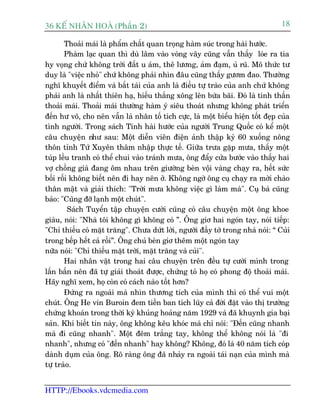 36 KÕ nh©n hoµ (Phêìn 2)                                                         18

       Thoaãi maái laâ phêím chêët quan troång haâm suác trong haâi hûúác.
       Phaâm laåc quan thò duâ lêm vaâo voâng vêy cuäng vêîn thêëy loáe ra tia
hy voång chûá khöng trúâi àêët u aám, thï lûúng, aãm àaåm, uã ruä. Mö thûác tû
duy laâ "viïåc nhoã" chûá khöng phaãi nhòn àêu cuäng thêëy gûúm àao. Thûúâng
nghô khuyïët àiïím vaâ bêët taâi cuãa anh laâ àiïìu tûå traâo cuãa anh chûá khöng
phaãi anh laâ nhêët thiïn haå, hiïëu thùæng xöng lïn bûâa baäi. Àoá laâ tinh thêìn
thoaãi maái. Thoaãi maái thûúâng haâm yá siïu thoaát nhûng khöng phaát triïín
àïën hû vö, cho nïn vêîn laâ nhên töë tñch cûåc, laâ möåt biïíu hiïån töët àeåp cuãa
tònh ngûúâi. Trong saách Tñnh haâi hûúác cuãa ngûúâi Trung Quöëc coá kïí möåt
cêu chuyïån nhû sau: Möåt diïîn viïn àiïån aãnh thêåp kyã 60 xuöëng nöng
thön tónh Tûá Xuyïn thêm nhêåp thûåc tïë. Giûäa trûa gùåp mûa, thêëy möåt
tuáp lïìu tranh coá thïí chui vaâo traánh mûa, öng àêíy cûãa bûúác vaâo thêëy hai
vúå chöìng giaâ àang öm nhau trïn giûúâng beân vöåi vaâng chaåy ra, hïët sûác
böëi röëi khöng biïët nïn ài hay nïn úã. Khöng ngúâ öng cuå chaåy ra múâi chaâo
thên mêåt vaâ giaãi thñch: "Trúâi mûa khöng viïåc gò laâm maâ". Cuå baâ cuäng
baão: "Cuäng àúä laånh möåt chuát".
         Saách Tuyïín têåp chuyïån cûúâi cuäng coá cêu chuyïån möåt öng khoe
giaâu, noái: "Nhaâ töi khöng gò khöng coá ”. Öng giú hai ngoán tay, noái tiïëp:
"Chó thiïëu coá mùåt trùng". Chûa dûát lúâi, ngûúâi àêìy túá trong nhaâ noái: “ Cuãi
trong bïëp hïët caã röìi”. Öng chuã beân giú thïm möåt ngoán tay
nûäa noái: "Chó thiïëu mùåt trúâi, mùåt trùng vaâ cuãi".
       Hai nhên vêåt trong hai cêu chuyïån trïn àïìu tûå cûúâi mònh trong
lêën bêën nïn àaä tûå giaãi thoaát àûúåc, chûáng toã hoå coá phong àöå thoaãi maái.
Haäy nghô xem, hoå coân coá caách naâo töët hún?
       Àûáng ra ngoaâi maâ nhòn thûúng tñch cuãa mònh thò coá thïí vui möåt
chuát. Öng He vin Buroin àem tiïìn ban tñch luäy caã àúâi àùåt vaâo thõ trûúâng
chûáng khoaán trong thúâi kyâ khuãng hoaãng nùm 1929 vaâ àaä khuynh gia baåi
saãn. Khi biïët tin naây, öng khöng kïu khoác maâ chó noái: "Àïën cuäng nhanh
maâ ài cuäng nhanh". Möåt àïm trùæng tay, khöng thïí khöng noái laâ "ài
nhanh", nhûng coá "àïën nhanh" hay khöng? Khöng, àoá laâ 40 nùm tñch coáp
daânh duåm cuãa öng. Roä raâng öng àaä nhaãy ra ngoaâi taái naån cuãa mònh maâ
tûå traâo.


HTTP://Ebooks.vdcmedia.com
 