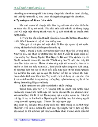 36 KÕ nh©n hoµ (Phêìn 2)                                                          20

nïn àùçng sau tûå traâo phaãi laâ tû tûúãng vûäng chùæc baãn thên mònh töët àeåp,
maâ thaái àöå tûå traâo laâ sûå siïu thoaát nhûäng chûúáng ngaåi cuãa baãn thên.
4. Tûå mùæng mònh laâ an toaân nhêët

       Khi anh muöën kïí chuyïån tiïëu lêm hay noái möåt cêu hoám hónh thò
an toaân nhêët laâ tûå noái mònh. Nïëu nhû anh cûúâi anh thò ai khöng lûúång
thûá? Coá möåt luêåt khöng thaânh vùn: Ai tûå cûúâi mònh thò coá quyïìn cûúâi
ngûúâi khêëc.
       1. Trong luác sùæp diïîn thuyïët nïëu diïîn giaã coá thïí tû traâo thoãa àaáng
thò laâ biïíu hiïån cuãa trñ tuïå vaâ haâm dûúäng cao.
       Diïîn giaã coá thïí pha troâ möåt chuát àïí laâm dõu quan hïå vúái quêìn
chuáng khiïën cho buöíi noái chuyïån thïm thi võ.
       Ngaây 9 thaáng 2 nùm 1930 nhên ngaây sinh nhêåt thûá 70 cuãa Thaái
Nguyïn Böìi, caác nhên sô Thûúång Haãi àùæt tiïåc úã Quöëc Tïë phaån àiïëm àïí
chuác mûâng öng. Trong àaáp tûâ, Thaái Nguyïn Böìi noái: "Caác võ chuác thoå töi
àïìu laâ muöën töi laâm nhiïìu tiïåc töët. Töi àaä söëng àïën 70 tuöíi, caãm thêëy 69
nùm laâm toaân viïåc sai. Muöën töi coân söëng möåt vaâi nùm nûäa, hoáa ra laâ
muöën töi laâm sai mêëy nùm nûäa". Tên khaách nghe xong àïìu cûúâi vang,
caã bûäa tiïåc cûúâi noái vui veã khön xiïët. Nïëu nhû àaáp tûâ cuãa Thaái Nguyïn
Böìi nghiïm tuác quaá, qui cuã quaá thò khöng thïí taåo ra khöng khñ hên
hoan, chên tònh nhû thïë àûúåc. Tuy nhiïn, khi sûã duång tûå traâo phaãi chuá
yá hoaân caãnh cuå thïí, trong nhûäng trûúâng húåp nghiïm trang hay bõ ai thò
khöng àûúåc duâng löëi gêy cûúâi naây .
       2. Khi tûå traâo coá thï giaãi toãa tònh thï' khêín trûúãng.
       Trong àiïån aãnh hay ti vi thûúâng àûa ra c nhh hai ngûúâi cuâng
                                                             aã
muöën noái, nhûng khi ngûúâi naây múã miïång sùæp noái thò àöëi phûúng cuäng
vûâa múã miïång, thïë laâ caã hai àïìu ngûúång ngêåp, ngêåm miïång laåi. Cûá nhû
thïë lùåp ài lùåp laåi hai ba lêìn. Ngûúâi ngoaâi thò thêëy hoaåt kï nhûng ngûúâi
trong cuöåc thò ngûúång ngêåp . Coá möåt lêìn möåt ngûúâi gùåp
phaãi caãnh àoá, beân giaãi thoaát bùçng caách noái: "Hai chuáng töi caã thúã cuäng
nhêët trñ”. Thïë laâ moåi ngûúâi àïìu cûúâi xoâa, nheå ngûúâi, vui veã. Khi lêìn àêìu
gùåp ngûúâi ta thò anh bao giúâ cuäng caãm thêëy khêín trûúng, àoá laâ àiïìu tûå


HTTP://Ebooks.vdcmedia.com
 