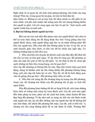36 KÕ nh©n hoµ (Phêìn 2)                                                           22

Nghõ chùæc laâ coá quan hïå vúái tñnh tònh phoáng khoaáng, haâi hûúác cuãa öng
chùng? Toám laåi, trong quan hïå xaä giao, tûå traâo laâ linh àan kyâ
diïåu hiïëm coá. Khöng coá caái gò hay hún thò àem mònh ra chïë giïîu laâ an
toaân nhêët, trûâ phi anh mûúån choá mùæng meâo thò noái chung khöng khiïën
cho ngûúâi ta gheát. Lúâi noái vaâng ngoåc cuãa bêåc trñ giaã laâ: "Anh muöën cûúâi
ngûúâi, trûúác haäy tûå cûúâi anh .
5. Baåt tai khöng àaánh ngûúâi tûå traâo

       Khi sai soát cuãa anh dêîn àïën phaãn caãm cuãa ngûúâi khaác? nïëu nhû coá
thïí tûå traâo thoãa àaáng thò dïî daâng àûúåc tha thû.á Cuäng giöëng nhû hai
ngûúâi àaánh nhau, möåt ngûúâi böîng ngaä lùn ra tûå nhêån khöng phaãi àöëi
thuã cuãa ngûúâi kia. Nïëu nhû àöëi thuã khöng phaãi laâ tïn vö laåi thò seä caã
cûúâi chuyïín giêån laâm laânh, coá khi coân àúä keã chiïën baåi ngöìi dêåy. Coá
nhûäng trûúâng húåp cuå thïí nhû sau:
       1 . Nïëu nhû khi noái chuyïån do khinh suêët nhoã dêîn àïën àöëi àõch thò
chó cêìn tûå traâo seä hoáa giaãi ngay. Vñ duå nhû lúä vùng tuåc, àöëi phûúng sa
sêìm neát mùåt thò anh coá thïí tûå chïë giïîu: "öi, töi thêåt laâ thö löî, chûa göåt
saåch nhûäng caái bêín thóu trong buång, xin boã qua cho?",
nhû vêåy àöëi phûúng seä khöng bùæt beã nûäa. Hay khi tranh luêån quaá kñch
àöång, duâng tûâ khiïëm nhaä laåi lúán tiïëng khiïën àöëi phûúng khöng bùçng
loâng, anh nïn têåp tûác haäm laåi vaâ noái: "Xin löîi, töi dïî bõ kñch àöång quaá,
vûâa röìi giöëng nhû gaâ choåi". Àöëi phûúng chùæc chùæn seä cûúâi.
       2 . Nïëu khi noái nùng àaä töín thûúng loâng tûå troång cuãa àöëi phûúng,
chaåm vaâo vïët thûúng êm thêìm cuãa àöëi phûúng thò seä gêy ra tònh thïë
nguy hiïím.
       Nïëu àöëi phûúng haâm dûúäng töët thò seä lùång leä boã ài, nïëu haâm dûúäng
keám chùæc seä trûâng mùæt xöng laåi toan àaánh anh. Luác àoá, anh nïn nghô
àïën biïån phaáp tûå traâo, phaãi noái löåt caánh haâi hûúác, chên thaânh àïí laâm
àeåp loâng àöëi phûúng. Vñ duå nhû anh ca tuång ûu thïë cuãa sûác khoãe trûúác
mùåt ngûúâi taân têåt, laåi noái àïën nhûäng viïåc maâ ngûúâi taân têåt àoá khöng thïí
naâo laâm àûúåc, têët nhiïn àöëi phûúng bêët mùån. Luác àoá, anh coá thïí noái: "ö,
nhûng noái cho cuâng khöng phaãi hïî coá sûác khoãe laâ nhêët. Trûúng Haãi


HTTP://Ebooks.vdcmedia.com
 