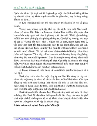 36 KÕ nh©n hoµ (Phêìn 2)                                                          23

Àõnh baán thên bêåt toaåi maâ 1aâ luyïån àûúåc möåt baãn lônh nöíi tiïëng thiïn
haå coân töi chên tay khoãe maånh maâ àêìu oác giaãn àún, meå thûúâng mùæng
àêìu oác baä àêåu...”.
       3. Khi lúä miïång noái oan thò nïn nhanh trñ chuyïín lúâi noái vïì phña
mònh.
       Trong möåt phoâng nguã têåp thïí noå, caác sinh viïn múái àïën tranh
nhau chöî nùçm. Cêåu Baãy tranh nhau vúái cêåu Taám àaä lêu, thêëy cêåu nhoã
hún mònh mêëy ngaây maâ nùçm úã giûúâng cuöëi beân noái: "Thöi, cêåu úã haâng
cuöëi laâ nöët ruöìi phuá quáy cuãa phoâng chuáng ta. Cêåu laåi hoå Vûúng, sau naây
cûã goåi laâ "Vûúng nöët ruöìi" nheá ". Ngûúâi noái vö têm, ngûúâi nghe hûäu yá,
vöën cêåu Taám mùåt àêìy taân nhan xûa nay àaä bûåc mònh lùæm, bêy giúâ laâm
sao khöng tûác giêån àûúåc. Cêåu Baãy höëi hêån àaä lúä lúâi gêy sûå beân lêëy gûúng
soi mùåt mònh röìi noái: !'öi, hai maá mònh nhû sao trïn trúâi tûâng chêëm tûâng
chêëm maâ àeåp sao! Taám naây, nhòn xem mùåt mònh tûâng haâng tûâng haâng
nhû soáng lúáp sau àuöíi lúáp trûúác". Cêåu Taám nghe xong khöng nhõn cûúâi
àûúåc, thò ra cêåu Baãy mùåt röî chùçng röî chõt. Cêåu Baãy àaä sûãa sai rêët saáng
suöët, vö yá maåo phaåm ngûúâi khaác lêåp tûác tûå chïë diïîu mònh mùåt cuäng röî
chùçng röî chõt, chùèng àeåp gò hún baån bõ taân nhang.
       4. Trong hoaân caãnh múái, duâng tûå traâo àaä hoáa giaãi khoaãng caách vaâ yá
thuâ àõch.
       Beri phuå traách vùn thû möåt cöng ty noå. Sau khi cöng ty naây saát
nhêåp vaâo möåt cöng ty khaác, söë phêån cuãa Beri tröi nöíi bêët àõnh. Caác baån
àöìng sûå múái hònh nhû khöng thên thiïån vúái anh ta lùæm cho àïën möåt
ngaây Beri sûã duång thuêåt tûå traâo. Beri giaãi thñch : "Ngûúâi ta khöng daám
caách chûác töi, viïåc gò töi cuäng tuåt hêåu thiïn haå maâ".
       Beri tûå traâo khiïën cho caác baån àöìng sûå cuâng cûúâi vúái anh vaâ cuâng
anh húåp taác. Beri àaä chïë diïîu thoái quen khêët lêìn cöng viïåc nhû tûå phï
bònh möåt caách khaách quan, toã ra seä khùæc phuåc khuyïët àiïím khiïën cho
ngûúâi ta thöng caãm vaâ vò vêåy àaä thaânh cöng.
6. Noái mònh maâ ngûúâi khaác phaãi àoã mùåt




HTTP://Ebooks.vdcmedia.com
 