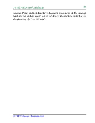 36 KÕ nh©n hoµ (Phêìn 2)                                                           25

phûúng. Phaâm ai àaä sûã duång tuyïåt haão nghïå thuêåt ngön tûâ àïìu laâ ngûúâi
haâi hûúác "trñ lûåc hún ngûúâi" múái coá thïí duâng vuä khñ tûå traâo taâi tònh uyïín
chuyïín àaáng bêåc "vua haâi hûúác".




HTTP://Ebooks.vdcmedia.com
 