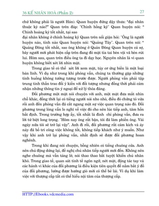 36 KÕ nh©n hoµ (Phêìn 2)                                                            27

chûá khöng phaãi laâ ngûúâi Haán). Quan huyïån àûáng dêåy thûa: “àaåi nhên
thuöåc kyâ naâo?” Quan trïn àaáp: "Chñnh höìng kyâ" Quan huyïån noái: “
Chñnh hoaâng kyâ töët nhêët, taåi sao
àaåi nhên khöng úã chñnh hoaâng kyâ Quan trïn nöíi giêån hoãi: "Öng laâ ngûúâi
huyïån naâo, tónh naâo Quan huyïån noái: “Quaãng Têy". Quan trïn noái: “
Quaãng Àöng töët nhêët, sao öng khöng úã Quaãn Àöng Quan huyïån caã súå,
bêy ngûúâiâ múái phaát hiïån cêëp trïn àang àoã mùåt tña tai beân vöåi vaä beân ruát
lui. Höm sau, quan trïn àiïìu öng ta ài daåy hoåc. Nguyïn nhên laâ vò quan
huyïån khöng biïët xeát lúâi nhòn mùåt.
        Trong giao tïë coá thïí xeát lúâi xem mùåt, tuây cú ûáng biïën laâ möåt loaåi
baãn lônh. Vñ duå nhû trong khi phoãng vêën, chuáng ta thûúâng gùåp nhûäng
tònh huöëng khöng tûúãng tûúång trûúác àûúåc. Ngûúâi phoãng vêën phaãi têåp
trung tinh thêìn trao àöíi yá kiïën vúái àöëi tûúång nhûng àöìng thúâi phaãi caãm
nhêån nhûäng thöng tin yá ngoaåi àïí xûã lyá thoãa àaáng.
        Àöëi phûúng möåt mùåt noái chuyïån vúái anh, möåt mùåt àûa mùæt nhòn
chöî khaác, àöìng thúâi laåi coá tiïëng ngûúâi noái nho nhoã, àiïìu àoá chûáng toã vûâa
röìi anh àïën phoãng vêën àaä cùæt ngang möåt sûå viïåc quan troång naâo àoá. Àöëi
phûúng trong loâng vêîn lo nghô vïì viïåc àoá cho nïn luác tiïëp anh, têm höìn
bêët àõnh. Trong trûúâng húåp êëy, töët nhêët laâ àònh chó phoãng vêën, àûa ra
lúâi tûâ biïåt long troång. "Höm nay öng rêët bêån, töi àaä laâm phiïìn öng. Vaâi
ngaây nûäa töi seä trúã laåi vêåy”. Anh ài röìi, àöëi phûúng rêët caãm kñch vaâ aáy
naáy àaä böë trñ cöng viïåc khöng töët, khöng tiïëp khaách nhû yá muöën. Nhû
vêåy khi anh trúã laåi phoãng vêën, nhêët àõnh seä àûúåc àöëi phûúng hoan
nghïnh.
        Trong khi àang noái chuyïån, böîng nhiïn coá tiïëng chuöng cûãa. Anh
nïn chuã àöång dûâng laåi, àïì nghõ chuã nhên tiïëp ngûúâi múái àïën. Khöng nïn
nghe chuöng maâ vêîn taãng lúâ, noái thao thao bêët tuyïåt khiïën chuã nhên
khoá. Trong giao tïë, quan saát tinh tïë ngön ngûä, neát mùåt, àöång taác tay vaâ
caác haânh vi khaác cuãa àöëi phûúng laâ àiïìu kiïån tiïn quyïët àïí nùæm bùæt yá àöì
cuãa àöëi phûúng, lûúâng àûúåc hûúáng gioá múái coá thïí beã laái. Vñ duå khi laâm
viïåc vúái thûúång cêëp têët coá thïí hiïíu nöåi têm cuãa thûúång cêëp.



HTTP://Ebooks.vdcmedia.com
 
