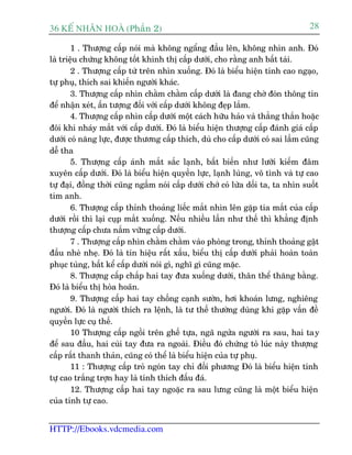 36 KÕ nh©n hoµ (Phêìn 2)                                                          28

        1 . Thûúång cêëp noái maâ khöng ngêíng àêìu lïn, khöng nhòn anh. Àoá
laâ triïåu chûáng khöng töët khinh thõ cêëp dûúái, cho rùçng anh bêët taâi.
        2 . Thûúång cêëp tûâ trïn nhòn xuöëng. Àoá laâ biïíu hiïån tñnh cao ngaåo,
tûå phuå, thñch sai khiïën ngûúâi khaác.
        3. Thûúång cêëp nhòn chùçm chùçm cêëp dûúái laâ àang chúâ àoán thöng tin
àïí nhêån xeát, êën tûúång àöëi vúái cêëp dûúái khöng àeåp lùæm.
        4. Thûúång cêëp nhòn cêëp dûúái möåt caách hûäu haão vaâ thùèng thùæn hoùåc
àöi khi nhaáy mùæt vúái cêëp dûúái. Àoá laâ biïíu hiïån thûúång cêëp àaánh giaá cêëp
dûúái coá nùng lûåc, àûúåc thûúng cêëp thñch, duâ cho cêëp dûúái coá sai lêìm cuäng
dïî tha
        5. Thûúång cêëp aánh mùæt sùæc laånh, bêët biïën nhû lûúäi kiïëm àêm
xuyïn cêëp dûúái. Àoá laâ biïíu hiïån quyïìn lûåc, laånh luâng, vö tònh vaâ tûå cao
tûå àaåi, àöìng thúâi cuäng ngêìm noái cêëp dûúái chúá coá lûâa döëi ta, ta nhòn suöët
tim anh.
        6. Thûúång cêëp thónh thoaãng liïëc mùæt nhòn lïn gùåp tia mùæt cuãa cêëp
dûúái röìi thò laåi cuåp mùæt xuöëng. Nïëu nhiïìu lêìn nhû thïë thò khùèng àõnh
thûúång cêëp chûa nùæm vûäng cêëp dûúái.
        7 . Thûúång cêëp nhòn chùçm chùçm vaâo phoâng trong, thónh thoaãng gêåt
àêìu nheâ nheå. Àoá laâ tñn hiïåu rêët xêëu, biïíu thõ cêëp dûúái phaãi hoaân toaân
phuåc tuâng, bêët kïí cêëp dûúái noái gò, nghô gò cuäng mùåc.
        8. Thûúång cêëp chùæp hai tay àûa xuöëng dûúái, thên thïí thùng bùçng.
Àoá laâ biïíu thõ hoâa hoaän.
        9. Thûúång cêëp hai tay chöëng caånh sûúân, húi khoaán lûng, nghiïng
ngûúâi. Àoá laâ ngûúâi thñch ra lïånh, laâ tû thïë thûúâng duâng khi gùåp vêën àïì
quyïìn lûåc cuå thïë.
        10 Thûúång cêëp ngöìi trïn ghïë tûåa, ngaä ngûãa ngûúâi ra sau, hai tay
àïí sau àêìu, hai cuâi tay àûa ra ngoaâi. Àiïìu àoá chûáng toã luác naây thûúång
cêëp rêët thanh thaãn, cuäng coá thïí laâ biïíu hiïån cuãa tûå phuå.
        11 : Thûúång cêëp troã ngoán tay chó àöëi phûúng Àoá laâ biïíu hiïån tñnh
tûå cao trùæng trúån hay laâ tñnh thñch àêëu àaá.
        12. Thûúång cêëp hai tay ngoùåc ra sau lûng cuäng laâ möåt biïíu hiïån
cuãa tñnh tûå cao.


HTTP://Ebooks.vdcmedia.com
 