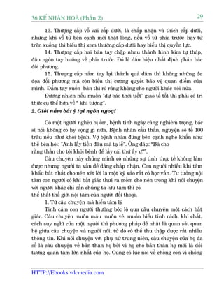 36 KÕ nh©n hoµ (Phêìn 2)                                                           29

       13. Thûúång cêëp vöî vai cêëp dûúái, laâ chêëp nhêån vaâ thñch cêëp dûúái,
nhûng khi vöî tûâ bïn caånh múái thêåt loâng, nïëu vöî tûâ phña trûúác hay tûâ
trïn xuöëng thò biïíu thõ xem thûúâng cêëp dûúái hay biïíu thõ quyïìn lûåc.
       14. Thûúång cêëp hai baân tay chêåp nhau thaânh hònh kim tûå thaáp,
àêìu ngoán tay hûúáng vïì phña trûúác. Àoá laâ dêëu hiïåu nhêët àõnh phaãn baác
àöëi phûúng.
       15. Thûúång cêëp nùæm tay laåi thaânh quaã àêëm thò khöng nhûäng àe
doåa àöëi phûúng maâ coân biïíu thõ cûúng quyïët baão vïå quan àiïím cuãa
mònh. Àêëm tay xuöën baân thò roä raâng khöng cho ngûúâi khaác noái nûäa.
       Àûúng nhiïn nïëu muöën "dûå baáo thúâi tiïët" giao tïë töët thò phaãi coá tri
thûác cuå thïí hún vïì “ khñ tûúång".
2. Gioãi nùæm bùæt yá taåi ngön ngoaåi

        Coá möåt ngûúâi ngheâo bõ öëm, bïånh tònh ngaây caâng nghiïm troång, baác
sô noái khöng coá hy voång gò nûäa. Bïånh nhên cêìu thêìn, nguyïån seä tïë 100
trêu nïëu nhû khoãi bïånh. Vúå bïånh nhên àûáng bïn caånh nghe khêën nhû
thïë beân hoãi: "Anh lêëy tiïìn àêu maâ taå lïî”. Öng àaáp: “Baâ cho
rùçng thêìn cho töi khoãi bïnh àïí lêëy caái thûá êëy û?”.
        Cêu chuyïån naây chûáng minh coá nhûäng sûå tònh thûåc tïë khöng laâm
àûúåc nhûng ngûúâi ta vêîn dïî daâng chêëp nhêån. Con ngûúâi nhiïìu khi têm
khêíu bêët nhêët cho nïn xeát lúâi laâ möåt kyä xaão rêët coá hoåc vêën. Tû tûúãng nöåi
têm con ngûúâi coá khi bêët giaác thui ra möìm cho nïn trong khi noái chuyïån
vúái ngûúâi khaác chó cêìn chuáng ta lûu têm thò coá
thïí thêët thïë giúái nöåi têm cuãa ngûúâi àöëi thoaåi.
        1. Tûâ cêu chuyïån maâ hiïíu têm lyá
        Tònh caãm con ngûúâi thûúâng böåc löå qua cêu chuyïån möåt caách bêët
giaác. Cêu chuyïån muön maâu muön veã, muöën hiïíu tñnh caách, khñ chêët,
caách suy nghô cuãa möåt ngûúâi thò phûúng phaáp dïî nhêët laâ quan saát quan
hïå giûäa cêu chuyïån vaâ ngûúâi noái, tûâ àoá coá thïí thu thêåp àûúåc rêët nhiïìu
thöng tin. Khi noái chuyïån vúái phuå nûä trung niïn, cêu chuyïån cuãa hoå àa
söë laâ cêu chuyïån vïì baãn thên hoå búãi vò hoå cho baãn thên hoå múái laâ àöëi
tûúång quan têm lúán nhêët cuãa hoå. Cuäng coá luác noái vïì chöìng con vò chöìng


HTTP://Ebooks.vdcmedia.com
 