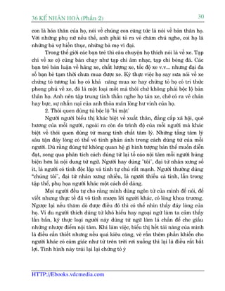 36 KÕ nh©n hoµ (Phêìn 2)                                                            30

con laâ hoáa thên cuãa hoå, noái vïì chuáng con cuäng tûác laâ noái vïì baãn thên hoå.
Vúái nhûäng phuå nûä nïëu thïë, anh phaãi toã ra veã chùm chuá nghe, coi hoå laâ
nhûäng baâ vúå hiïìn thuåc, nhûäng baâ meå vô àaåi.
        Trong thïë giúái caác baån treã thò cêu chuyïån hoå thñch noái laâ vïì xe. Taåp
chñ vïì xe cöå cuäng baán chaåy nhû taåp chñ êm nhaåc, taåp chñ boáng àaá. Caác
baån treã baân luêån vïì haäng xe, chêët lûúång xe, töëc àöå xe v.v... nhûng àaåi àa
söë baån beâ taåm thúâi chûa mua àûúåc xe. Kyâ thûåc viïåc hoå say sûa noái vïì xe
chûáng toã tûúng lai hoå coá khaã nùng mua xe hay chûáng toã hoå coá tri thûác
phong phuá vïì xe, àoá laâ möåt loaåi möët maâ thöi chûá khöng phaãi böåc löå baãn
thên hoå. Anh nïn têåp trung tinh thêìn nghe hoå taán xe, chúá coá ra veã chaán
hay bûåc, sûå nhêîn naåi cuãa anh thoãa maän loâng hû vinh cuãa hoå.
        2. Thoái quen duâng tuâ böåc löå "bñ mêåt'
        Ngûúâi ngûúâi biïíu thõ khaác biïåt vïì xuêët thên, àùèng cêëp xaä höåi, quï
hûúng cuãa möîi ngûúâi, ngoaâi ra coân do trònh àöå cuãa möîi ngûúâi maâ khaác
biïåt vïì thoái quen duâng tûâ mang tñnh chêët têm lyá. Nhûäng têìng têm lyá
sêu têån àaáy loâng coá thïí vö tinh phaãn aãnh trong caách duâng tûâ cuãa möîi
ngûúâi. Duâ rùçng duâng tûâ khöng quan hïå gò hònh tûúång baãn thïí muöën diïîn
àaåt, song qua phên tñch caách duâng tûâ laåi töë caáo nöåi têm möîi ngûúâi huâng
biïån hún laâ nöåi dung tûâ ngûä. Ngûúâi hay duâng "töi", àaåi tûâ nhên xûng söë
ñt, laâ ngûúâi coá tñnh àöåc lêåp vaâ tñnh tûå chuã rêët maånh. Ngûúâi thûúâng duâng
“chuáng töi", àaåi tûâ nhên xûng nhiïìu, laâ ngûúâi thiïëu caá tñnh, lêîn trong
têåp thïí, phuå hoåa ngûúâi khaác möåt caách dïî daâng.
        Moåi ngûúâi àïìu tûå cho rùçng mònh duâng ngön tûâ cuãa mònh àïí noái, àïí
viïët nhûng thûåc tïë àaä vö tònh mûúån lúâi ngûúâi khaác, coá loâng khoa trûúng.
Ngûúåc laåi nïëu thùm doâ àûúåc àiïìu àoá thò coá thïí nhòn thêëy àaáy loâng cuãa
hoå. Vñ du ngûúâi thñch duâng tûâ khoá hiïíu hay ngoaåi ngûä laâm ta caãm thêëy
lêën bêën, kyâ thûåc loaåi ngûúâi naây duâng tûâ ngûä laâm laá chùæn àïí che giêëu
nhûäng nhûúåc àiïím nöåi têm. Khi laâm viïåc, biïíu thõ hïët taâi nùng cuãa mònh
laâ àiïìu cêìn thiïët nhûng nïëu quaá kiïu cùng, veä rùæn thïm phêìn khiïën cho
ngûúâi khaác coá caãm giaác nhû tûâ trïn trúâi rúi xuöëng thò laåi laâ àiïìu rêët bêët
lúåi. Tònh hònh naây traái laåi laåi chûáng toã yá



HTTP://Ebooks.vdcmedia.com
 