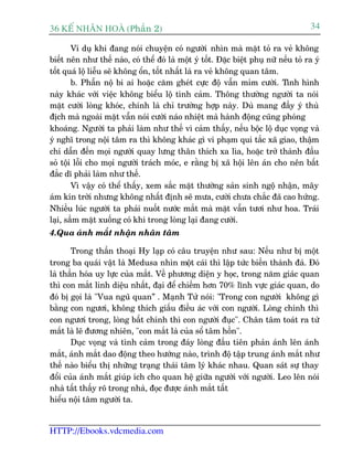 36 KÕ nh©n hoµ (Phêìn 2)                                                               34

        Vñ duå khi àang noái chuyïån coá ngûúâi nhòn maâ mùåt toã ra veã khöng
biïët nïn nhû thïë naâo, coá thïí àoá laâ möåt yá töët. Àùåc biïåt phuå nûä nïëu toã ra yá
töët quaá löå liïîu seä khöng öín, töët nhêët laâ ra veã khöng quan têm.
        b. Phêîn nöå bi ai hoùåc cùm gheát cûåc àöå vêîn móm cûúâi. Tònh hònh
naây khaác vúái viïåc khöng biïíu löå tònh caãm. Thöng thûúâng ngûúâi ta noái
mùåt cûúâi loâng khoác, chñnh laâ chó trûúâng húåp naây. Duâ mang àêìy yá thuâ
àõch maâ ngoaâi mùåt vêîn noái cûúâi naáo nhiïåt maâ haânh àöång cuäng phoáng
khoaáng. Ngûúâi ta phaãi laâm nhû thïë vò caãm thêëy, nïëu böåc löå duåc voång vaâ
yá nghô trong nöåi têm ra thò khöng khaác gò vi phaåm qui tùæc xaä giao, thêåm
chñ dêîn àïën moåi ngûúâi quay lûng thên thñch xa lòa, hoùåc trúã thaânh àêìu
soã töåi löîi cho moåi ngûúâi traách moác, e rùçng bõ xaä höåi lïn aán cho nïn bêët
àùæc dô phaãi laâm nhû thïë.
        Vò vêåy coá thïí thêëy, xem sùæc mùåt thûúâng saãn sinh ngöå nhêån, mêy
aám kñn trúâi nhûng khöng nhêët àõnh seä mûa, cûúâi chûa chùæc àaä cao hûáng.
Nhiïìu luác ngûúâi ta phaãi nuöët nûúác mùæt maâ mùåt vêîn tûúi nhû hoa. Traái
laåi, sêìm mùåt xuöëng coá khi trong loâng laåi àang cûúâi.
4.Qua aánh mùæt nhêån nhên têm

       Trong thêìn thoaåi Hy laåp coá cêu truyïån nhû sau: Nïëu nhû bõ möåt
trong ba quaái vêåt laâ Medusa nhòn möåt caái thò lêåp tûác biïën thaânh àaá. Àoá
laâ thêìn hoáa uy lûåc cuãa mùæt. Vïì phûúng diïån y hoåc, trong nùm giaác quan
thò con mùæt linh diïåu nhêët, àaåi àïí chiïëm hún 70% lônh vûåc giaác quan, do
àoá bõ goåi laâ "Vua nguä quan” . Maånh Tûã noái: "Trong con ngûúâi khöng gò
bùçng con ngûúi, khöng thñch giêëu àiïìu aác vúái con ngûúâi. Loâng chñnh thò
con ngûúi trong, loâng bêët chñnh thò con ngûúâi àuåc". Chên têm toaát ra tûâ
mùæt laâ leä àûúng nhiïn, "con mùæt laâ cuãa söí têm höìn".
       Duåc voång vaâ tònh caãm trong àaáy loâng àêìu tiïn phaãn aánh lïn aánh
mùæt, aánh mùæt dao àöång theo hûúáng naâo, trònh àöå têåp trung aánh mùæt nhû
thïë naâo biïíu thõ nhûäng traång thaái têm lyá khaác nhau. Quan saát sûå thay
àöíi cuãa aánh mùæt giuáp ñch cho quan hïå giûäa ngûúâi vúái ngûúâi. Leo lïn noái
nhaâ têët thêëy roä trong nhaâ, àoåc àûúåc aánh mùæt têët
hiïíu nöåi têm ngûúâi ta.


HTTP://Ebooks.vdcmedia.com
 