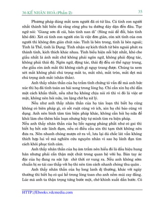 36 KÕ nh©n hoµ (Phêìn 2)                                                          35

       Phûúng phaáp duâng mùæt xem ngûúâi àaä coá tûâ lêu. Caá tñnh con ngûúâi
nhêët thaânh bêët biïën duâ rùçng cöng phu tu dûúäng daây dùån àïën àêu. Tuåc
ngûä noái: "Giang sún di caãi, baãn tñnh nan di" (Söng nuái dïî àöíi, baãn tñnh
khoá dúâi). Xeát caá tñnh con ngûúâi coân laâ viïåc àún giaãn, coân xeát tònh cuãa con
ngûúâi thò khöng àún giaãn chuát naâo. Tñnh laâ bïn trong, tònh laâ bïn ngoaâi;
Tñnh laâ Thïí, tònh laâ Duång. Tñnh nhêån sûå kñch thñch tûâ bïn ngoaâi phaát ra
thaânh tònh, kñch thñch khaác nhau. Tñnh biïíu hiïån nöíi bêåt nhêët, khoá che
giêëu nhêët laâ aánh mùæt chûá khöng phaãi ngön ngûä, khöng phaãi àöång taác,
khöng phaãi thaái àöå. Ngön ngûä, àöång taác, thaái àöå àïìu coá thïí nguåy trang,
che giêëu coân aánh mùæt thò khöng caách gò nguåy trang àûúåc. Chuáng ta xem
xeát mùæt khöng phaãi chuá troång mùæt to, mùæt nhoã, mùæt troân, mùæt deåt maâ
chuá troång aánh mùæt (nhaän thêìn).
       Anh thêëy nhaän thêìn cuãa hoå trêìm tônh chûáng toã vêën àïì maâ anh bûác
xuác thò hoå àaä tñnh toaán an baâi xong trong loâng hoå. Chó cêìn xin hoå chó dêîn
möåt caách khêín thiïët, nïëu nhû hoå khöng chõu noái roä thò vò àoá laâ viïåc cú
mêåt, khöng nïn hoãi nûãa, im lùång chúâ hoå xûã lyá.
       Nïëu nhû anh thêëy nhaän thêìn cuãa hoå taán loaån thò biïët hoå cuäng
khöng coá biïn phaáp gò, coá söët ruöåt cuäng vö ñch, xin hoå chó baão cuäng vö
duång. Anh nïn bònh têm tòm biïån phaáp khaác, khöng cêìn hoãi hoå nûäa àïí
khoãi laâm cho thïm bêën loaån nhûng haäy tûå mònh tòm ra biïån phaáp.
Nïëu anh thêëy nhaän thêìn cuãa hoå liïëc ngang phaãng phêët nhû coá gai thò
biïët hoå hïët sûác laänh àaåm, nïëu coá àiïìu cêìu xin thò taåm thúâi khöng nïn
àûa ra. Nïn nhanh choáng mûúån cúá ra vïì, lûu laåi duâ chöëc laát vêîn khöng
thñch húåp lui vïì maâ nghiïn cûáu nguyïn nhên vò sao hoå laänh àaån tòm
caách khöi phuåc tònh caãm.
       Anh thêëy nhaän thêìn cuãa hoå êm trêìm nïn hiïíu àoá laâ dêëu hiïåu hung
haän nhûng phaãi cêín thêån möåt chuát trong quan hïå vúáii hoå. Baân tay aác
àöåc cuãa hoå àang ra sûác lûåc chúâ thúâi cú vung ra. Nïëu anh khöng súám
chuêín bõ so taâi cao thêëp vúái hoå thò nïn tòm caách nhanh choáng thu quên .
       Anh thêëy nhaän thêìn cuãa hoå long lanh dõ thûúâng, khaác vúái ngaây
thûúâng thò biïët hoå coá quó kïë trong loâng toan cho anh nïëm muâi cay àùæng.
Luác maâ anh ta thêån troång tûâng bûúác möåt, chúá khinh xuêët dêën bûúác. Coá


HTTP://Ebooks.vdcmedia.com
 