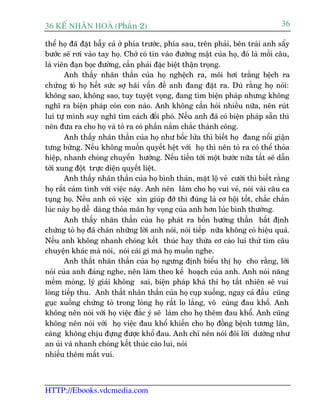 36 KÕ nh©n hoµ (Phêìn 2)                                                          36

thïí hoå àaä àùåt bêîy caã úã phña trûúác, phña sau, trïn phaãi, bïn traái anh sêíy
bûúác seä rúi vaâo tay hoå. Chúá coá tin vaâo àûúâng mêåt cuãa hoå, àoá laâ möìi cêu,
laâ viïn àaån boåc àûúâng, cêìn phaãi àùåc biïåt thêån troång.
       Anh thêëy nhaän thêìn cuãa hoå nghïåch ra, möi húi trùæng bïåch ra
chûáng toã hoå hïët sûác súå haäi vêën àïì anh àang àùåt ra. Duâ rùçng hoå noái:
khöng sao, khöng sao, tuy tuyïåt voång, àang tòm biïån phaáp nhûng khöng
nghô ra biïån phaáp coãn con naâo. Anh khöng cêìn hoãi nhiïìu nûäa, nïn ruát
lui tûå mònh suy nghô tòm caách àöëi phoá. Nïëu anh àaä coá biïån phaáp sùén thò
nïn àûa ra cho hoå vaâ toã ra coá phêìn nùæm chùæc thaânh cöng.
       Anh thêëy nhaän thêìn cuãa hoå nhû böëc lûãa thò biïët hoå àang nöíi giêån
tûng bûâng. Nïëu khöng muöën quyïët hïåt vúái hoå thò nïn toã ra coá thïí thoãa
hiïåp, nhanh choáng chuyïín hûúáng. Nïëu tiïën túái möåt bûúác nûäa têët seä dêîn
túái xung àöåt trûåc diïån quyïët liïåt.
       Anh thêëy nhaän thêìn cuãa hoå bònh thaãn, mùåt löå veã cûúâi thò biïët rùçng
hoå rêët caãm tònh vúái viïåc naây. Anh nïn laâm cho hoå vui veã, noái vaâi cêu ca
tuång hoå. Nïëu anh coá viïåc xin giuáp àúä thò àuáng laâ cú höåi töët, chùæc chùæn
luác naây hoå dïî daâng thoãa maän hy voång cuãa anh hún luác bònh thûúâng.
       Anh thêëy nhaän thêìn cuãa hoå phaát ra böën hûúáng thêìn bêët àõnh
chûáng toã hoå àaä chaán nhûäng lúâi anh noái, noái tiïëp nûäa khöng coá hiïåu quaã.
Nïëu anh khöng nhanh choáng kïët thuác hay thûâa cú caáo lui thûã tòm cêu
chuyïån khaác maâ noái, noái caái gò maâ hoå muöën nghe.
       Anh thêët nhaän thêìn cuãa hoå ngûng àõnh biïíu thõ hoå cho rùçng, lúâi
noái cuãa anh àaáng nghe, nïn laâm theo kïë hoaåch cuãa anh. Anh noái nùng
mïìm moãng, lyá giaãi khöng sai, biïån phaáp khaã thi hoå têët nhiïn seä vui
loâng tiïëp thu. Anh thêët nhaän thêìn cuãa hoå cuåp xuöëng, ngay caã àêìu cuäng
guåc xuöëng chûáng toã trong loâng hoå rêët lo lùæng, vö cuâng àau khöí. Anh
khöng nïn noái vúái hoå viïåc àùæc yá seä laâm cho hoå thïm àau khöí. Anh cuäng
khöng nïn noái vúái hoå viïåc àau khöí khiïën cho hoå àöìng bïånh tûúng lên,
caâng khöng chõu àûång àûúåc khöí àau. Anh chó nïn noái àöi lúâi dûúâng nhû
an uãi vaâ nhanh choáng kïët thuác caáo lui, noái
nhiïìu thïm mêët vui.



HTTP://Ebooks.vdcmedia.com
 