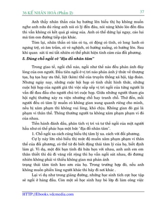 36 KÕ nh©n hoµ (Phêìn 2)                                                            37

      Anh thêëy nhaän thêìn cuãa hoå hûúáng lïn biïíu thõ hoå khöng muöën
nghe anh nûäa duâ rùçng anh noái coá lyá àïën àêu, noái nùng kheáo leáo àïën àêu
thò vêîn khöng coá kïët quaã gò saáng suãa. Anh coá thïí dûâng laåi ngay, caáo lui
maâ tòm con àûúâng tiïëp cêån khaác.
      Toám laåi, nhaän thêìn coá taãn coá tuå, coá àöång coá tônh, coá long lanh coá
ngûng trïå, coá êm trêìm, coá veã nghïåch, coá hûúáng xuöëng, coá hûúáng lïn. Sau
khi quan saát tó mó têët nhiïn coá thïí phaát hiïån tònh caãm cuãa àöìi phûúng.
5. Duâng chöî ngöìi veä "àõa àöì nhên têm"

       Trong giao tïë, ngöìi chöî naâo, ngöìi nhû thïë naâo àïìu phaãn aánh àaáy
loâng cuãa con ngûúâi. Àêìu tiïn ngöìi úã võ trñ naâo phaãn aánh yá thûác vïì thûúång
toåa, haå toåa hay ûu thïë, liïåt (keám) thïë cuãa truyïìn thöëng xaä höåi, têåp àoaân.
Nhûng ngaây nay, nhûäng cuöåc höåi hoåp coá tñnh chêët hònh thûác, nhûäng
cuöåc höåi hoåp cuãa ngûúâi giaâ thò viïåc sùæp xïëp võ trñ ngöìi cuãa tûâng ngûúâi laâ
vêën àïì àau àêìu cho ngûúâi chuã trò cuöåc hoåp. Giûäa nhûäng ngûúâi tham gia
höåi nghõ thûúâng xaãy ra viïån nhûúâng chöî hay tranh chöî. Thûá àïën, möîi
ngûúâi àïìu coá têm lyá muöën coá khöng gian xung quanh riïng cho mònh,
nïëu bõ xêm phaåm thò khöng vui loâng, khoá chõu. Khöng gian àoá goåi laâ
phaåm vi thên thïí. Thöng thûúâng ngûúâi ta khöng xêm phaåm phaåm vi àoá
cuãa nhau.
       Tiïën haânh àaánh dêëu, phên tñch võ trñ vaâ tû thïë ngöìi cuãa möåt ngûúâi
hêìu nhû coá thïí phaác hoåa möåt bûác "àõa àöì nhên têm".
       1. Chöî ngöìi xa caách cuäng biïíu thõ têm lyá xa. caách vúái àöëi phûúng.
       Cûå ly naây lúán nhoã biïíu thõ mûác àöå muöën xêm phaåm phaåm vi thên
thïí cuãa àöëi phûúng, coá thïí tûâ àoá biïët àöång thaái têm lyá cuãa hoå, biïët àõnh
laâm gò. Vñ duå, möåt àöi baån tònh àaä hûáa heån vúái nhau, anh anh em em
thên thiïët thò duâ ài vùng rêët röång thò hoå vêîn ngöìi saát nhau, àoá àûúng
nhiïn khöng phaãi vò thiïëu khöng gian maâ phaãn aãnh
traång thaái têm tònh keo sún cuãa hoå. Trong trûúâng húåp àoá, nïëu anh
khöng muöën phiïìn loâng ngûúâi khaác thò haäy ài núi khaác .
       Laåi vñ duå nhû trong giaãng àûúâng, nhûäng hoåc sinh tñch cûåc hoåc têåp
seä ngöìi úã haâng àêìu. Coân möåt söë hoåc sinh hay boã lúáp ài laâm cöng viïåc


HTTP://Ebooks.vdcmedia.com
 