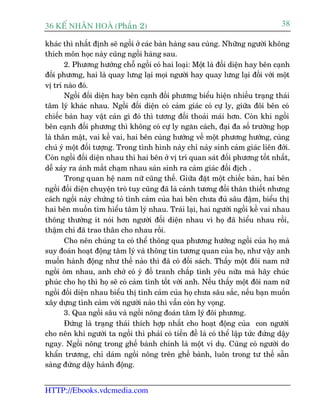 36 KÕ nh©n hoµ (Phêìn 2)                                                          38

khaác thò nhêët àõnh seä ngöìi úã caác baân haâng sau cuâng. Nhûäng ngûúâi khöng
thñch mön hoåc naây cuäng ngöìi haâng sau.
       2. Phûúng hûúáng chöî ngöìi coá hai loaåi: Möåt laâ àöëi diïån hay bïn caånh
àöëi phûúng, hai laâ quay lûng laåi moåi ngûúâi hay quay lûng laåi àöëi vúái möåt
võ trñ naâo àoá.
       Ngöìi àöëi diïån hay bïn caånh àöìi phûúng biïíu hiïån nhiïìu traång thaái
têm lyá khaác nhau. Ngöìi àöëi diïån coá caãm giaác coá cûå ly, giûäa àöi bïn coá
chiïëc baân hay vêåt caãn gò àoá thò tûúng àöëi thoaãi maái hún. Coân khi ngöìi
bïn caånh àöëi phûúng thò khöng coá cûå ly ngùn caách, àaåi àa söë trûúâng hoåp
laâ thên mêåt, vai kïì vai, hai bïn cuâng hûúáng vïì möåt phûúng hûúáng, cuâng
chuá yá möåt àöëi tûúång. Trong tònh hònh naây chó naãy sinh caãm giaác liïn àúái.
Coân ngöìi àöëi diïån nhau thò hai bïn úã võ trñ quan saát àöëi phûúng töët nhêët,
dïî xaãy ra aánh mùæt chaåm nhau saãn sinh ra caãm giaác àöëi àõch .
       Trong quan hïå nam nûä cuäng thïë. Giûäa àùåt möåt chiïëc baân, hai bïn
ngöìi àöëi diïån chuyïån troâ tuy cuäng àaä laâ caãnh tûúng àöëi thên thiïët nhûng
caách ngöìi naây chûáng toã tònh caãm cuãa hai bïn chûa àuã sêu àêåm, biïíu thõ
hai bïn muöën tòm hiïíu têm lyá nhau. Traái laåi, hai ngûúâi ngöìi kïì vai nhau
thöng thûúâng ñt noái hún ngûúâi àöëi diïån nhau vò hoå àaä hiïíu nhau röìi,
thêåm chñ àaä trao thên cho nhau röìi.
       Cho nïn chuáng ta coá thïí thöng qua phûúng hûúáng ngöìi cuãa hoå maâ
suy àoaán hoaåt àöång têm lyá vaâ thöng tin tûúng quan cuãa hoå, nhû vêåy anh
muöën haânh àöång nhû thïë naâo thò àaä coá àöëi saách. Thêëy möåt àöi nam nûä
ngöìi öm nhau, anh chúá coá yá àöì tranh chêëp tònh yïu nûäa maâ haäy chuác
phuác cho hoå thò hoå seä coá caãm tònh töët vúái anh. Nïëu thêëy möåt àöi nam nûä
ngöìi àöëi diïån nhau biïíu thõ tònh caãm cuãa hoå chûa sêu sùæc, nïëu baån muöën
xêy dûång tònh caãm vúái ngûúâi naâo thò vêîn coân hy voång.
       3. Qua ngöìi sêu vaâ ngöìi nöng àoaán têm lyá àöi phûúng.
       Àûáng laâ traång thaái thñch húåp nhêët cho hoaåt àöång cuãa con ngûúâi
cho nïn khi ngûúâi ta ngöìi thò phaãi coá tiïìn àïì laâ coá thïí lêåp tûác àûáng dêåy
ngay. Ngöìi nöng trong ghïë baânh chñnh laâ möåt vñ duå. Cuäng coá ngûúâi do
khêín trûúng, chó daám ngöìi nöng trïn ghïë baânh, luön trong tû thïë sùén
saâng àûáng dêåy haânh àöång.


HTTP://Ebooks.vdcmedia.com
 