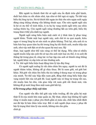 36 KÕ nh©n hoµ (Phêìn 2)                                                           39

        Khi ngûúâi ta thaãnh thúi thò seä ngöìi sêu öín àõnh trïn ghïë baânh,
duöîi hai chên ra rêët nhaân nhaä, tûåa nhû coá thïí nguã caã ngaây. Tû thïë naây
biïíu thõ loâng tûå tin. Sû tûã thñch bùæt ngûåa ùn thõt cho nïn ngûåa suöët ngaây
àûáng cùng thùèng nhûng vêîn khöng thoaát naån. Cho nïn ngûúâi ngöìi sêu
laâ keã coá ûu thïë vïì tinh thêìn, ñt ra hoå hy voång mònh ngöìi trïn cao nhòn
xuöëng thiïn haå. Coân ngûúâi ngöìi nöng thûúâng bêët an trïn ghïë, biïíu thõ
traång thaái úã thïë yïëu dûúái tay ngûúâi.
        Ngûúâi ngöìi nöng biïíu hiïån möåt caách vö yá thûác têm lyá phuåc tuâng
ngûúâi khaác. Trûúác möåt loaåi ngûúâi naây, anh chúá toã ra quaá maånh, kiïu
ngaåo vò trong loâng hoå seä saãn sinh ra phaãn khaáng. Traái laåi, nïëu anh toã ra
hûäu haão hay quan têm hoå thò trong loâng hoå têët thñch anh, muöën tiïëp cêån
anh, nhû vêåy múái àùåt cú súã cho quan hïå mai sau. Kyâ
thûåc, loaåi ngûúâi nhû thïë naâo cuäng coá thïí lúåi duång. Nïëu nhû coá nhiïìu
ngûúâi muöën tiïëp cêån anh thò seä taåo cho anh möåt loaåi ûu thïë, ñt ra anh àaä
thùæng lúåi trong giao tïë, cöng taác vaâ hoåc têåp cuãa anh seä thaânh cöng thùæng
lúåi, ngûúâi khaác vaâ cêëp trïn seä taán thûúãng anh.
4. Tû thïë ngöìi biïíu hiïån hoaåt àöång têm lyá têån àaáy loâng
        Coá ngûúâi ngöìi xuöëng laâ vùæt cheáo chên lïn ngay, ngûúâi ta noái àoá laâ
ngûúâi thêm trêìm, khöng dïî gò chõu thua. Àoá laâ nam giúái, nûä giúái húi
khaác. Nûä giúái vùæt chên lïn biïíu thõ tin tûúãng úã dung maåo vaâ trang phuåc
cuãa mònh. Tû thïë naây hêëp dêîn nam giúái, àöìng thúâi cuäng biïíu hiïån duåc
voång maänh liïåt cuãa nûä giúái àoá. Loaåi ngûúâi naây coá loâng tûå troång rêët cao,
chó muöën laâm baâ chuã, vûâa giao tiïëp vúái nam giúái rêët thoaãi maái, vûâa
khöng dïî gò xuöi loâng theo möåt nam giúái bêët kyâ.
6.Tûâ trang phuåc thêëy nöåi têm

       Con ngûúâi vöën àïën thïë giúái naây trêìn truöìng, àïí che giêëu böå mùåt
thêåt löì löå cuãa mònh beân mùåc quêìn aáo. Kyâ thûåc, nhên loaåi khöng hïì nghô
rùçng vò muöën mùåc y phuåc yïu thñch göìm coá maâu sùæc, chêët liïåu nhêët àõnh
maâ àaä böåc löå baãn thên trêìn truåi. Búãi vò möîi ngûúâi choån mua y phuåc àaä
böåc löå traång thaái têm lyá cuãa mònh, khöng coân che giêëu
chuát gò.


HTTP://Ebooks.vdcmedia.com
 