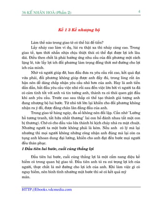 36 KÕ nh©n hoµ (Phêìn 2)                                                             4



                          Kïë 1 3 Kïë nhûúång böå


       Laâm thïë naâo trong giao tï coá thïí luâi àïí tiïën?
       Lêëy nhaãy cao laâm vñ duå, luâi ra thêåt xa thò nhaãy caâng cao. Trong
giao tïë, taåm thúâi nhêîn nhõn chõu thiïåt thoâi coá thïí àaåt àûúåc lúåi ñch lêu
daâi. Àiïìu then chöët laâ phaãi hûúãng ûáng nhu cêìu cuãa àöëi phûúng möåt caách
lùång leä, tûác lêëy lúåi ñch àöëi phûúng laâm troång àöìng thúâi múã àûúâng cho lúåi
ñch cuãa mònh.
       Nhúâ vaã ngûúâi giuáp àúä, ban àêìu àûa ra yïu cêìu rêët cao, kïët quaã àaåt
vûâa phaãi, àöëi phûúng khöng giuáp àûúåc anh àêìy àuã, trong loâng rêët ên
hêån nïn dïî daâng chêëp nhêån yïu cêìu nhoã hún cuãa anh. Hay laâ anh tiïën
dêìn dêìn, bùæt àêìu yïu cêìu viïåc nhoã röìi sau àïën viïåc lúán búãi vò ngûúâi ta àaä
coá caãm tònh töët vúái anh vaâ tin tûúãng anh, thaânh ra coá thoái quen gêåt àêìu
khi anh yïu cêìu. Trûúác cao sau thêëp coá thïí taåo thaânh giaã tûúång anh
àang nhûúång böå lui bûúác. Tûâ nhoã túái lúán laåi khiïën cho àöëi phûúng khöng
nhêån ra yá àöì, àûúåc àùçng chên lên àùçng àêìu cuãa anh.
       Trong giao tïë haâng ngaây, àa söë khöng nïn àöëi lêåp. Cêìn nhúá "Lûúäng
höì tûúng tranh, têët hûäu nhêët thûúng" lai con höí àaánh nhau têët möåt con
bõ thûúng). Chúá coá cho dêìu vaâo lûãa thaânh bi kõch chaáy nhaâ ra mùåt chuöåt.
Nhûúâng ngûúâi ta möåt bûúác khöng phaãi laâ keám. Nïëu anh coá lyá maâ laåi
nhûúâng thò moåi ngûúâi khöng nhûäng cöng nhêån anh àuáng maâ laåi coân ca
tuång anh khoan dung àaåi lûúâng, khiïën cho anh àaåt àïën bûúác moåi ngûúâi
àïìu thaán phuåc.
1 Àêìu tiïn lui bûúác, cuöëi cuâng thùæng lúåi

      Àêìu tiïn lui bûúác, cuöëi cuâng thùæng lúåi laâ möåt cêím nang diïåu kïë
hiïëm coá trong quan hïå giao tïë. Àêìu tiïn anh toã ra coi troång lúåi ñch cuãa
ngûúâi, thûåc chêët laâ múã àûúâng cho lúåi ñch cuãa anh. Khi laâm viïåc gò coá
nguy hiïím, nïn bònh tônh nhûúâng möåt bûúác thò seä coá kïët quaã myä
maän.


HTTP://Ebooks.vdcmedia.com
 