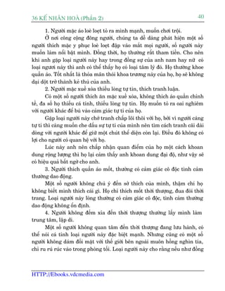 36 KÕ nh©n hoµ (Phêìn 2)                                                            40

        1. Ngûúâi mùåc aáo loeâ loeåt toã ra mònh maånh, muöën chúi tröåi.
        ÚÃ núi cöng cöång àöng ngûúâi, chuáng ta dïî daâng phaát hiïån möåt söë
ngûúâi thñch mùåc y phuåc loeâ loeåt àêåp vaâo mùæt moåi ngûúâi, söë ngûúâi naây
muöën laâm nöíi bêåt mònh. Àöìng thúâi, hoå thûúâng rêët tham tiïìn. Cho nïn
khi anh gùåp loaåi ngûúâi naây hay trong àöìng sûå cuãa anh nam hay nûä coá
loaåi ngûúi naây thò anh coá thïí thêëy hoå coá loaåi têm lyá àoá. Hoå thûúâng khoe
quêìn aáo. Töët nhêët laâ thoãa maän thoái khoa trûúng naây cuãa hoå, hoå seä khöng
daåi döåt trúã thaânh keã thuâ cuãa anh.
        2. Ngûúâi mùåc xuïì xoâa thiïëu loâng tûå tin, thñch tranh luêån.
        Coá möåt söë ngûúâi thñch ùn mùåc xuïì xoâa, khöng thñch aáo quêìn chónh
tïì, àa söë hoå thiïëu caá tñnh, thiïëu loâng tûå tin. Hoå muöën toã ra oai nghiïm
vúái ngûúâi khaác àïí buâ vaâo caãm giaác tûå ti cuãa hoå.
        Gùåp loaåi ngûúâi naây chúá tranh chêëp löi thöi vúái hoå, búãi vò ngûúâi caâng
tûå ti thò caâng muöën che dêëu sûå tûå ti cuãa mònh nïn tòm caách tranh caäi daâi
doâng vúái ngûúâi khaác àïí giûä möåt chuát thïí diïån coân laåi. Àiïìu àoá khöng coá
lúåi cho ngûúâi coá quan hïå vúái hoå.
        Luác naây anh nïn chêëp nhêån quan àiïím cuãa hoå möåt caách khoan
dung röång lûúång thò hoå laåi caãm thêëy anh khoan dung àaåi àöå, nhû vêåy seä
coá hiïåu quaã bêët ngúâ cho anh.
        3. Ngûúâi thñch quêìn aáo möët, thûúâng coá caãm giaác cö àöåc tònh caãm
thûúâng dao àöång.
        Möåt söë ngûúâi khöng chuá yá àïën súã thñch cuãa mònh, thêåm chñ hoå
khöng biïët mònh thñch caái gò. Hoå chó thñch möët thúâi thûúång, àua àoâi thúâi
trang. Loaåi ngûúâi naây loâng thûúâng coá caãm giaác cö àöåc, tònh caãm thûúâng
dao àöång khöng öín àõnh.
        4. Ngûúâi khöng àïëm xóa àïën thúâi thûúång thûúâng lêëy mònh laâm
trung têm, lêåp di.
        Möåt söë ngûúâi khöng quan têm àïën thúâi thûúång àang lûu haânh, coá
thïí noái caá tñnh loaåi ngûúâi naây àùåc biïåt maånh. Nhûng cuäng coá möåt söë
ngûúâi khöng daám àöëi mùåt vúái thïë giúái bïn ngoaâi muön höìng nghòn tña,
chó ru ruá ruác vaâo trong phoâng töëi. Loaåi ngûúâi naây cho rùçng nïëu nhû àöìng



HTTP://Ebooks.vdcmedia.com
 
