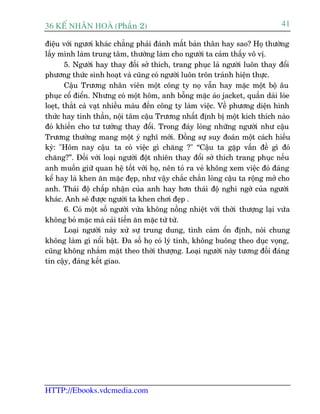 36 KÕ nh©n hoµ (Phêìn 2)                                                        41

àiïåu vúái ngûúi khaác chùèng phaãi àaánh mêët baãn thên hay sao? Hoå thûúâng
lêëy mònh laâm trung têm, thûúâng laâm cho ngûúâi ta caãm thêëy vö võ.
        5. Ngûúâi hay thay àöëi súã thñch, trang phuåc laâ ngûúâi luön thay àöíi
phûúng thûác sinh hoaåt vaâ cuäng coá ngûúâi luön trön traánh hiïån thûåc.
        Cêåu Trûúng nhên viïn möåt cöng ty noå vêîn hay mùåc möåt böå êu
phuåc cöí àiïín. Nhûng coá möåt höm, anh böîng mùåc aáo jacket, quêìn daâi loâe
loeåt, thùæt caâ vaåt nhiïìu maâu àïën cöng ty laâm viïåc. Vïì phûúng diïån hònh
thûác hay tinh thêìn, nöåi têm cêåu Trûúng nhêët àõnh bõ möåt kñch thñch naâo
àoá khiïën cho tû tûúãng thay àöíi. Trong àaáy loâng nhûäng ngûúâi nhû cêåu
Trûúng thûúâng mang möåt yá nghô múái. Àöìng sûå suy àoaán möåt caách hiïëu
kyâ: "Höm nay cêåu ta coá viïåc gò chùng ?" “Cêåu ta gùåp vêën àïì gò àoá
chùng?”. Àöëi vúái loaåi ngûúâi àöåt nhiïn thay àöíi súã thñch trang phuåc nïëu
anh muöën giûä quan hïå töët vúái hoå, nïn toã ra veã khöng xem viïåc àoá àaáng
kïí hay laâ khen ùn mùåc àeåp, nhû vêåy chùæc chùæn loâng cêåu ta röång múã cho
anh. Thaái àöå chêëp nhêån cuãa anh hay hún thaái àöå nghi ngúâ cuãa ngûúâi
khaác. Anh seä àûúåc ngûúâi ta khen chúi àeåp .
        6. Coá möåt söë ngûúâi vûâa khöng nöìng nhiïåt vúái thúâi thûúång laåi vûâa
khöng boã mùåc maâ caãi tiïën ùn mùåc tûâ tûâ.
        Loaåi ngûúâi naây xûã sûå trung dung, tònh caãm öín àõnh, noái chung
khöng laâm gò nöíi bêåt. Àa söë hoå coá lyá tñnh, khöng buöng theo duåc voång,
cuäng khöng nhùæm mùåt theo thúâi thûúång. Loaåi ngûúâi naây tûúng àöëi àaáng
tin cêåy, àaáng kïët giao.




HTTP://Ebooks.vdcmedia.com
 