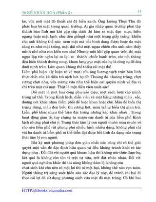 36 KÕ nh©n hoµ (Phêìn 2)                                                         43

keâ, vûâa múái mùåt àoã thoùæt caái àaää biïën xanh. Öng Lûúng Thûåc Thu àaä
phaác hoåa böå mùåt trong quan trûúâng. Ai gia nhêåp quan trûúâng phaãi têåp
thaânh baãn lônh maâ khi gùåp cêëp dûúái thò laâm ra mùåt àaåo maåo, hiïn
ngang hoùåc mùåt laånh nhû tiïìn giöëngd nhû möåt trang giêëy trùæng, khiïën
cho anh khöng thïí naâo xem mùåt maâ bùæt hònh dong àûúåc; hoùåc da mùåt
cùng ra nhû mùåt tröëng, mùåt daâi nhû mùåt ngûåa chiïën cho anh caãm thêëy
mònh nhoã nhû con kiïën con sêu! Nhûng möåt khi gùåp quan trïn thò mùåt
ngûåa lêåp tûác ngùæn laåi co laåi, co thaânh chiïëc baánh troân, caác neát thùèng
àïìu biïën thaânh àûúâng cong, khom lûng guåc mùåt cuãa hoå laâ cöng cuå àïí doaå
dûúái nõnh trïn. Laâm quan khöng thïí thiïëu caái mùåt àoá!
Liïîm phöí luêån (lyá luêån roä veä mùåt) cuãa öng Lûúng vaåch trêìn baãn lônh
thûåc chêët cuãa keã diïîn troâ nõch hoát búå àúä. Thoaáng àoã thaoáng trùæng, chúåt
cûúng chúåt nhu, vûâa cûúng vûâa nhu thïí hiïån oai quyïìn nõnh vaâ àõa võ
chó trïn möåt caái mùåt. Thêåt laâ möåt diïîn viïn xuêët sùæc!
       Àöíi mùåt laâ möåt loaåi cong phu xaão diïåu, möåt saách lûúåc cao minh
trong xûã thïë. Trong Kinh kõch, diïîn viïn veä mùåt bùçng nhûäng maâu . sùæc,
àûúâng neát khaác nhau (liïîm phöí) àïí hoùåc khen hoùåc chï. Maâu àoã biïíu thõ
trung duäng, maâu àen biïíu thõ cûúng liïåt, maâu trùæng biïíu thõ gian traá.
Liïîm phöí khaác nhau thïí hiïån àùåc trûng nhûäng keáp khaác nhau . Trong
hoaåt àöång giao tïë, tuy chuáng ta mûúån caác danh tûâ cuãa liïîm phöí Kinh
kõch nhûng phaãi chuá yá: Traång thaái têm lyá con ngûúâi muön maâu muön veã
cho nïn liïîm phöí rêët phong phuá nhiïìu hònh nhiïìu daáng, khöng phaãi chó
vaâi ba danh tûâ liïîm phöí coá thïí diïîn àaåt àûúåc hïët tñnh àa daång cuãa traång
thaái têm lyá con ngûúâi.
       Bêët kyâ möåt phûúng phaáp àún giaãn nhêët naâo cuäng chó coá thïí giaãi
quyïët möåt vêën àïì àùåc àõnh hûäu quan vaâ àïìu khöng traánh khoãi coá taác
duång phuå . Àöëi àaäi vúái ngûúâi quaá khoan hêåu thò khöng ûúác thuác àûúåc hoå,
kïët quaã laâ khöng coân tön ti trêåt tûå nûäa, trúâi àêët nhaáo nhaâo. Àöëi vúái
ngûúâi quaá nghiïm khùæc thò taâi nùng khöng daám löå, khöng coân
chuát sinh khñ cho nïn coá möåt lúåi thò coá möåt haåi, khöng thïí naâo veån toaân.
Ngûúâi thöëng trõ saáng suöët hiïíu sêu sùæc àaåo lyá naây, àïí traánh caái haåi ài
theo caái lúåi àaä sûã duång phûúng saách vûâa mùåt àoã mùåt trùæng. Coá khi hai


HTTP://Ebooks.vdcmedia.com
 