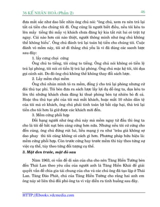 36 KÕ nh©n hoµ (Phêìn 2)                                                              46

àûa mùæt sùæc nhû dao liïëc nhòn öng chuã noái: “öng chuã, xem ra nïn traã laåi
têët caã tiïìn cho chuáng töi ài. Öng cuäng laâ ngûúâi biïët àiïìu, nïëu töi kïu to
lïn mêëy tiïëng thò mêëy võ khaách chûa àùng kyá kia têët ruát lui coá trêåt tûå
ngay. Caái naâo hún caái naâo thiïåt, ngûúâi thöng minh nhû öng chuã khöng
thïí khöng hiïíu". Öng chuã àaânh traã laåi toaân böå tiïìn cho chuáng töi. Cuöåc
àaánh voä möìm naây, töi súã dô thùæng chuã yïëu laâ vò àaä duâng caác saceh lûúåc
sau àêy:
        1. lêëy cûng choåi cûáng
        Öng chuã to tiïëng, töi cuäng to tiïëng. Öng chuã noái khöng coá tiïìn lïå
traã laåi phoâng, töi noái coá tiïìn lïå traã laåi phoâng. Öng chuã mùåc kïå töi, töi doåa
goåi caãnh saát. Do àoá öng chuã khöng thïí khöng thay àöíi saách lûúåc.
        2. Lêëy mïìm choåi mïìm
        Öng chuã nhuán mònh toã ra mïìm, àöìng yá cho traã laåi phoâng nhûng cûá
àoâi thuã tuåc phñ. Töi beân àûa ra saách lûúåc lêëy lúåi duå döî öng ta, doåa kïu to
lïn thò nhûäng khaách chûa àùng kñ thuï phoâng beân tûå nhiïn boã ài caã.
Hoùåc thu thuã tuåc phñ cuãa töi maâ mêët khaách, hoùåc mêët 10 nhên dên tïå
cuãa töi maâ coá khaách, öng chuã phaãi tñnh toaán lúåi bêët cêåp haåi, thaâ traã laåi
tiïìn cho töi hún laâ giûä àûúåc caác khaách múái àïën.
        3. Mïìm cûáng phöëi húåp
        Àöëi haång ngûúâi nhû öng chuã naây maâ mïìm ngay tûâ àêìu thò öng ta
cho laâ töi dïî bùæt naåt beân caâng cûáng hún nûäa. Nhûng nïëu töi cûá cûáng cho
àïën cuâng, öng chuã àûâng ruát lui, liïìu maång yâ ra nhû "trêu giaâ khöng súå
dao phay thò töi cuäng khöng coá caách gò hún. Phûúng phaáp hûäu hiïåu laâ:
mïìm cûáng phöëi húåp. Coân trûúác cûáng hay trûúác mïìm thò tuây theo tûâng sûå
viïåc cuå thïí, tuây theo tûâng àöëi tûúång cuå thïí.
3. Mùåt àen trûúác, mùåt àoã sau

      Nùm 1963, coá vêën àïì di saãn cuãa cha cho nïn Tùng Hiïën Tûúâng beân
àïën Thaái Lan theo yïu cêìu cuãa ngûúâi anh laâ Tùng Hiïën Khaái àïí giaãi
quyïët vêën àïì chia gia taâi chung cuãa cha vaâ caác chuá öng àaä taåo lêåp úã Thaái
Lan. Tùng Àaâo Phaát, chuá cuãa Tùng Hiïën Tûúâng cho rùçng hai anh em
öng naây seä liïn thuã àöëi phoá öng ta vò vêåy diïîn ra tònh huöëng sau àêy.


HTTP://Ebooks.vdcmedia.com
 