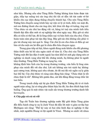 36 KÕ nh©n hoµ (Phêìn 2)                                                             48

nhû hïën. Nhûng nïëu nhû Tùng Hiïën Tûúâng khöng kòm haäm àûúåc tûác
giêån, tiïëp tuåc mùæng traã caác öng chuá thò têët seä dêîn túái tûác nûúác vúä búâ
khiïën cho cuåc diïån àang thùæng chuyïín thaânh baåi. Cho nïn Tùng Hiïën
Tûúâng beân chuyïín sang trònh baây sûå viïåc coá lyá coá tònh, diïîn vai mùåt àoã,
múã con àûúâng thoaát cho caác öng chuá, kïët thuác töët àeåp vúã tuöìng, öng noái:
"Cha chaáu vaâ caác chuá lao àöång vêët vaã, bùçng trñ tuïå cuãa mònh tñch tiïíu
thaânh àaåi dêìn dêìn múái coá sûå nghiïåp lúán nhû ngaây nay. Bêy giúâ caã nhaâ
àïìu coá tiïìn coá thïë lûåc, àoá laâ loâng nhêîn naåi vaâ baãn lônh cuãa cha chuá. Chaáu
hoaân toaân caãm phuåc taâi têån àaáy loâng. Bêy giúâ caác chuá khöng cêìn phaãi vò
gia taâi chung naây maâ quaá lo lùæng. Caác chuá laâ em cha chaáu coá àiïìu gò sai
baão cûá cho möåt em beá àïën goåi laâ chaáu àïën hêìu chuyåen ngay.
       Trong giao tiïëp xaä höåi, khen ngûúâi àuáng mûác khiïën cho àöëi phûúng
thên thiïët xoáa boã höë sêu ngùn caách vïì têm lyá. Cha chuá cuãa Tùng Hiïën
Tûúâng möåt àúâi lêån àêån úã nûúác ngoaâi lao têm khöí trñ múái gêy dûång nïn cú
nghiïåp vaâ danh voång nhû thïë àuã chûáng minh, hoå khöng phaãi laâ ngûúâi
têìm thûúâng. Tùng Hiïën Tûúâng ca tuång hoå, vûâa
khùèng àõnh baãn lônh cuãa hoå trong thûúng trûúâng, vûâa biïíu löå loâng caãm
phuåc cuãa mònh àöëi vúái cha chuá. Lúâi noái khöng xaão traá nõnh búå, khöng
quaá cûúng trûåc, khöng quaá nhu nhûúåc, do àoá maâ àaä ruát ngùæn cûå ly giûäa
hai thïë hïå. Caác chuá thñm vö cuâng caãm àöång baão rùçng: "Chaáu thêåt laâ töët
chaáu thêåt laâ töët”. Khöng khñ gûúm àao, saát khñ àùçng àùçng trong chöëc laát
tan biïën.
       Trong tranh chêëp nöåi böå gia àònh Tùng Hiïën Tûúâng àaä toã roä tònh
ngûúâi mùån nöìng, laåi coá cöng phu thêm hêåu luác àoã, luác àen thñch húåp tònh
huöëng. Öng quaã laâ möåt nhên vêåt xuêët sùæc trong thûúng trûúâng danh bêët
hû truyïìn.
4. Cêy gêåy vaâ cuã caâ röët

       Taåp chñ Tuêìn baáo thûúng nghiïåp nûúác Myä giúái thiïåu Tùng giaám
àöëc àiïìu haânh cöng ty noå laâ Jack Vinsi àaä dêîn lúâi möåt võ giaáo sû àaåi hoåc
Michigan noái rùçng: "Thïë kyã naây coá hai nhaâ laänh àaåo xñ nghiïåp vô àaåi
nhêët, möåt ngûúâilaâ Slung vaâ löåt ngûúâi laâ Vinsi. Nhûng so saánh vúái nhau


HTTP://Ebooks.vdcmedia.com
 