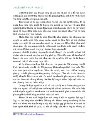 36 KÕ nh©n hoµ (Phêìn 2)                                                          5

        Bûúác thûá nhêët cuãa thaânh cöng laâ laâm sao lúåi ñch vaâ yá àöì cuãa mònh
àûúåc giêëu kñn nhû bûng khiïën cho àöëi phûúng thêëy anh húåp vúái hoå nïn
vui loâng laâm theo yïu cêìu cuãa anh.
        Tön troång vaâ àïì cao quan àiïím vaâ lúåi ñch cuãa ngûúâi khaác, àoá laâ
phaáp baão hûäu hiïåu nhêët àïí khiïën cho ngûúâi ta húåp taác vúái a       nh. Moåi
ngûúâi thûúâng khöng sûã duång àuáng àùæn phaáp baão naây búãi vò hoå hay quïn
rùçng hïî quaá cûúâng àiïåu nhu cêìu cuãa mònh thò ngûúâi khaác vöën coá caãm
tònh cuäng seä thay àöíi thaái àöå.
        Muöën laâm cho ngûúâi ta caãm àöång thò phaãi nhùçm vaâo nhu cêìu cuãa
ngûúâi ta. Anh phaãi hiïíu rùçng muöën ngûúâi ta laâm àiïìu gò thò phûúng
phaáp duy nhêët laâ laâm sao cho ngûúâi ta tûå nguyïån. Àöìng thúâi phaãi nhúá
rùçng, nhu cêìu cuãa con ngûúâi thò möîi ngûúâi möåt khaác, möîi ngûúâi coá àam
mï riïng. Chó cêìn anh tin yïu yá tûúãng thûåc sûå cuãa àöëi
phûúng, nhêët laâ yá tûúãng coá quan hïå àïën kïë hoaåch cuãa anh thò anh coá thïí
nhùçm vaâo àam mï cuãa hoå maâ ûáng phoá hoå. Àêìu tiïn anh khiïën cho kïë
hoaåch cuãa anh thñch ûáng vúái nhu cêìu cuãa ngûúâi ta thò sau àoá kïë hoaåch
cuãa anh múái coá khaã nùng thûåc hiïån.
        Vñ duå thoãa maän àûúåc 1/4 nhu cêìu chuã yïëu cuãa àöëi phûúng thò àaä
kheáo leáo dêîn duå têm lyá cuãa àöëi phûúng, khiïën cho phaãi ài theo anh. Nïëu
nhû anh quaá nhêën maånh ûu àiïím cuãa mònh, toan tñnh chiïëm thûúång
phong thò àöëi phûúng seä tùng cûúâng caãnh giaác. Cho nïn trûúác tiïn cêìn
àïí löå khuyïët àiïím vaâ sai soát cuãa mònh àïí cho àöëi phûúng caãm thêëy hoå
ûu viïåt hún anh nhûng khöng nïn böåc löå khuyïët àiïím thêåt sûå khiïën cho
àöëi phûúng thûâa cú thêm nhêåp.
        Coá ngûúâi àûúåc ngûúâi ta nhúâ vaã thò têm lyá xuêët hiïån caãm giaác ûu
viïåt hún ngûúâi, coá khi laåi coân traách ngûúâi nhúâ vaã quaá e deâ. Khi anh thêëy
mònh sùæp bõ ngûúâi ta traách moác thò coá thïí tûå mònh phï phaán mònh, àöëi
phûúng thêëy thïë khöng núä traách moác anh nûäa.
        Simon laâ möåt nhaâ luyïån kim nöíi tiïëng úã Myä töët nghiïåp àaåi hoåc úã
Myä, laåi lêëy bùçng thaåc sô úã Àûác. Nhûng khi Simon mang vùn bùçng ài tòm
chuã moã Kiate lúán úã miïìn têy nûúác Myä thò laåi gùåp phiïìn haâ. Chuã moã laâ
möåt ngûúâi tñnh tònh cöí quaái, laåi rêët cöë chêëp, baãn thên öng ta khöng coá


HTTP://Ebooks.vdcmedia.com
 