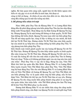 36 KÕ nh©n hoµ (Phêìn 2)                                                      52

nghôa. Keã laâm quan trïn saáng suöët, ngûúâi laâm töi àoâi khön ngoan nïn
hiïíu roä: cêy gêåy vaâ cuã caâ röët àïìu laâ saách lûúåc, thuã àoaån ai
cuäng coá thïí sûã duång. Ai chiïu söë cao siïu hún diïîn troâ aão diïåu hún thò
cuäng àïìu chùèng qua laâ möåt têën tuöìng maâ thöi.
5. Àïì phoâng tiïíu nhên trúã mùåt

       Nùm 1898, phaái Duy Tên do Khang Hûäu Vi vaâ Lûúng Khaãi Siïu
àûáng àêìu àaä phaát àöång phong traâo biïën phaáp Duy Tên êìm êìm sêëm àöång
khùæp nûúác Trung Quöëc. Hoaåt àöång cuãa hoå àûúåc hoaâng àïë Quang Tûå uãng
höå. Nhûng Quang Tûå laâ möåt hoaâng àïë khöng coá thûåc quyïìn, Tûâ Hi Thaái
hêåu khöëng chïë triïìu chñnh. Quang Tûå mûu toan nhúâ vaâo biïën phaáp Duy
Tên àïí múã röång quyïìn lûåc, cuãng cöë àõa võ thöëng trõ cuãa mònh, àaã kñch
thïë lûåc Tûâ Hi Thaái hêåu. Àûúng nhiïn Tûâ Hi Thaái hêåu caãm thêëy quyïìn
lûåc cuãa mònh bõ uy hiïëp beân can thiïåp chöëng laåi biïën phaáp Duy Tên. Vò
vêåy phong traâo biïën phaáp Duy Tên
biïën thaânh cuöåc traânh giaânh quyïìn lûåc cuãa hoaâng àïë Quang Tûå vúái Tûâ
Hi Thaái hêåu. Hoaâng àïë Quang Tûå caãm thêëy nhên quyïìn vaâ binh quyïìn
àïìu nùçm trong tay Tûâ Hi Thaái hêåu. Hoaâng àïë Quang Tûå hïët sûác lo êu.
Coá möåt lêìn hoaâng àïë viïët thû cho möåt nhên sô phaái Duy Tên laâ Dûúng
Duïå noái rùçng: “Trêîm coá leä khöng giûä àûúåc ngöi vuáa caác öng nïn tòm caách
cûáu trêîm". Phaái Duy Tên vò vêåy rêët lo lùæng. Àuáng luác naây, Viïn Thïë
Khaãi thuã lônh luåc quên àïën Bùæc Kinh. Khang Hûäu Vi vaâ Lûúng Khaãi
Siïu tuyïn truyïìn Viïn Thïë Khaãi theo phaái Duy Tên. Viïn Thïë Khaãi
uãng höå hoaåt àöång Duy Tên cho nïn Khang Hûäu Vi vaâ Lûúng Khaãi Siïu
tiïën cûã Viïn Thïë Khaãi vúái hoaâng àïë Quang Tûå, noái Viïn Thïë Khaãi rêët
am hiïíu phûúng Têy vaâ laâ quên nhên uãng höå biïën phaáp, nïëu löi keáo
àûúåc Viïn Thïë Khaãi thò thïë lûåc cuãa Tûâ Hi Thaái hêåu seä suy yïëu. Hoaâng
àïë Quang Tûå cho rùçng muöën biïën phaáp thaânh cöng phaãi coá sûå uãng höå
cuãa quên nhên, beân triïåu kiïën viïn Thïë Khaãi phong cho laâm Thõ lang
àïí löi keáo Viïn Thïë Khaãi phuåc vuå cho mònh.
       Àûúng thúâi Khang Hûäu Vi vaâ caác chiïën hûäu cuäng cho rùçng muöën
biïën phaáp thaânh cöng, cûáu àûúåc vua Quang Tûå chó coá caách giïët öng Vinh


HTTP://Ebooks.vdcmedia.com
 