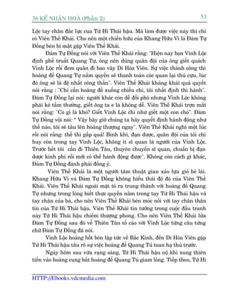 36 KÕ nh©n hoµ (Phêìn 2)                                                      53

Löåc tay chên àùæc lûåc cua Tûâ Hi Thaái hêåu. Maâ laâm àûúåc viïåc naây thò chó
coá Viïn Thïë Khaãi. Cho nïn möåt chiïën hûäu cuãa Khang Hûäu Vi laâ Àaâm Tûå
Àöìng beân bñ mêåt gùåp Viïn Thïë Khaãi.
       Àaâm Tûå Àöìng noái vúái Viïn Thïë Khaãi rùçng: "Hiïån nay boån Vinh Löåc
àõnh phïë truêët Quang Tûå, öng nïn duâng quên àöåi cuãa öng giïët quaách
Vinh Löåc röìi àem quên ài bao vêy Di Hoâa Viïn. Sûå viïåc thaânh cöng thò
hoaâng àïë Quang Tûå nùæm quyïìn seä thanh toaán caác quan laåi thuã cûåu, luác
àoá öng seä laâ àïå nhêët cöng thêìn". Viïn Thïë Khaãi khaãng khaái quaã quyïët
noái rùçng : "Chó cêìn hoaâng àïë xuöëng chiïëu chó, töi nhêët àõnh thi haânh".
Àaâm Tûå Àöìng laåi noái: ngûúâi khaác coân dïî àöëi phoá nhûng Vinh Löåc khöng
phaãi keã têìm thûúâng, giïët öng ta e laâ khöng dïî. Viïn Thïë Khaãi trúån mùæt
noái rùçng: "Coá gò laâ khoá? Giïët Vinh Löåc chó nhû giïët möåt con choá". Àaâm
Tûå Àöìng vöåi noái: “ Vêåy bêy giúâ chuáng ta haäy quyïët àõnh haânh àöång nhû
thïë naâo, töi seä têu lïn hoaâng thûúång ngay". Viïn Thïë Khaãi nghô möåt luác
röìi noái rùçng: thïë thò gêëp quaá! Binh khñ, àaån dûúåc, quên àöåi cuãa töi chó
huy coân trong tay Vinh Löåc, khöng ñt sô quan laâ ngûúâi cuãa Vinh Löåc.
Trûúác hïët töi cêìn ài Thiïn Tên, thuyïn chuyïín sô quan, chuêín bõ àaån
dûúåc kinh phñ röìi múái coá thïí haânh àöång àûúåc". Khöng coân caách gò khaác,
Àaâm Tûå Àöìng àaânh phaãi àöìng yá.
         Viïn Thïë Khaãi laâ möåt ngûúâi têm thuêåt gian xaão lûåa gioá beã laái.
Khang Hûäu Vi vaâ Àaâm Tûå Àöìng khöng hiïíu thaái àöå àoá cuãa Viïn Thïë
Khaãi. Viïn Thïë Khaãi ngoaâi mùåt toã ra trung thaânh vúái hoaâng àïë Quang
Tûå nhûng trong loâng biïët thûåc quyïìn nùçm trong tay Tûâ Hi Thaái hêåu vaâ
tay chên cuãa baâ, cho nïn Viïn Thïë Khaãi beân moác nöëi vúái tay chên thên
tñn cuãa Tûâ Hi Thaái hêåu. Viïn Thïë Khaãi tin tûúãng trong cuöåc àêëu tranh
naây Tûâ Hi Thaái hêåu chiïëm thûúång phong. Cho nïn Viïn Thïë Khaãi lûâa
Àaâm Tûå Àöìng sau àoá vïì Thiïn Tên töë caáo vúái Vinh Löåc tûâng cêu tûâng
chûä Àaâm Tûå Àöìng àaä noái.
       Vinh Löåc hoaãng höët beân lêåp tûác vïì Bùæc Kinh, àïën Di Hoâa Viïn gùåp
Tûâ Hi Thaái hêåu têu roä sûå viïåc hoaâng àïë Quang Tuã toan haå thuã trûúác.
       Ngaây höm sau vûâa raång saáng, Tûâ Hi Thaái hêåu nöå khñ xung thiïn
tiïën vaâo hoaâng cung bùæt hoaâng àïë Quang Tuâ giam loãng. Tiïëp theo, Tûâ Hi


HTTP://Ebooks.vdcmedia.com
 