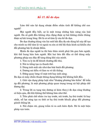 36 KÕ nh©n hoµ (Phêìn 2)                                                           55


                          Kïë 17. Kïë àe doåa


       Laâm thïë naâo lúåi duång nhûúåc àiïím nhên tñnh àïí khöëng chïë con
ngûúâi?
       Moåi ngûúâi àïìu biïët, súå laâ möåt trong nhûäng baãn nùng cuãa loaâi
ngûúâi. Àa söë gûúâi àïìu khöng chõu àûång àûúåc súå haäi khöng chiïën thùæng
àûúåc súå haäi trong loâng. Àoá laâ cú súã têm lyá cuãa kïë àe doåa.
       Àe doåa thûúâng duâng vaâo luác múái bùæt àêìu àoå sûác duâng kïë naây àïí taåo
cho mònh xu thïë têm lyá vaâ ngoaâi ra coân coá thïí àaã thaão kinh xaâ khiïën cho
àöëi phûúng böåc löå nhûúåc àiïím.
       Muöën àe doåa ngûúâi ta thò baãn thên mònh phaãi lúán gan hún ngûúâi,
khñ thïë hung haän hún ngûúâi. Khi hai bïn àöëi àêìu coá thïí duâng mêëy
phûúng phaáp sau àêy àïí tùng duäng khñ cuãa mònh.
       1. Tòm ra lyá do àïí khinh thûúâng àöëi thuã.
       2. Noái to tiïëng taåo ra thanh thïë.
       3. Duâng aánh mùæt sùæc nhû dao bûác baách àöëi phûúng.
       4. Dûúng oai diïîu voä laâm ra veã têët thùæng.
       5. Àûáng quay lûng vïì mùåt trúâi hay aánh saáng.
Àe doåa coá mêëy chiïën thuêåt thöng duång khöng thïí khöng biïët àïën.
       1. Gioãi vêån duång phaáp luêåt nhû “thûúång phûúng baão kiïëm" àïí trêën
aáp àöëi phûúng, laâ möåt phûúng phaáp quan troång trong xaä höåi phaáp chïë
àûúng àaåi.
       2. Trong lúâi ca tuång taán dûúng coá keâm theo yá àe doåa cuäng thûúâng
coá hiïåu quãa, àöi khi khöng thïí khöng laâm nhû thïë.
       3. Tiïn phaát chïë nhên (ra tay trûúác, noái trûúác, haå thuã trûúác) laâ hay
nhêët, nöî lûåc saáng taåo ra thúâi cú haå thuã trûúác khuêët phuåc àöëi phûúng
giaânh thùæng lúåi.
       4. Noái chêåm raäi, gioång trêìm toã ra anh kiïn àõnh. Àoá laâ möåt biïån
phaáp veån toaân.




HTTP://Ebooks.vdcmedia.com
 