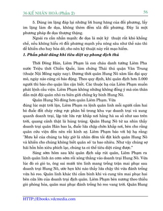36 KÕ nh©n hoµ (Phêìn 2)                                                    56

       5. Duâng im lùång àaáp laåi nhûäng lúâi hung hùng cuãa àöëi phûúng, lêëy
im lùång laâm àe doåa, khöng theâm àïëm xlaâ àöëi phûúng. Àêy laâ möåt
phûúng phaáp àe doåa thûúång thùång.
       Ngoaâi ra cêìn nhêën maånh: àe doåa laâ möåt kyä thuêåt rêët khoá khöëng
chïë, nïëu khöng hiïíu roä àöëi phûúng maånh yïëu nöng sêu nhû thïë naâo thò
dïî khiïën cho hay hoáa dúã, cho nïn kyä thuêåt naây rêët maåo hiïím.
1. Phêën phaát duäng khñ tiïu diïåt uy phong àõch thuã

       Thúâi Àöng Haán, Liïm Phaåm laâ con chaáu danh tûúáng Liïm Pha
nûúác Triïåu thúâi Chiïën Quöëc, laâm chûáng Thaái thuá quêån Vên Trung
(thuöåc Nöåi Möng ngaây nay). Àûúng thúâi quên Hung Nö xêm lêën àaåi quy
mö, ngaây naâo cuäng coá baáo àöång. Theo quy àõnh, khi quên àõch hún 5.000
ngûúâi thò baáo cho quêån lên cêån biïët. Caác thuöåc haå cuãa Liïm Phaåm muöën
phaát lïånh cêìu viïån. Liïm Phaåm khöng nhûäng khöng àöìng yá maâ coân thên
dêîn möåt àöåi quên nhoã ra biïn giúái chöëng kyå binh Hung Nö.
       Quên Hung Nö àöng hún quên Liïm Phaåm. Vûâa
àuáng luác mùåt trúâi lùån, Liïm Phaåm ra lïånh quên lñnh möîi ngûúâi cêìm hai
boá àuöëc àöët chaáy rûâng rûåc phên böë trong khu vuåc doanh traåi vaâ xung
quanh doanh traåi, lêåp tûác lûãa rûåc khùæp núi hùçng haâ sa söë nhû sao trïn
trúâi, quang caãnh thêåt laâ huâng traáng. Quên Hung Nö tûâ xa nhòn thêëy
doanh traåi quên Haán bao la, àuöëc lûãa chêåp chúân khùæp núi, beân cho rùçng
quên cûáu viïån àïën nïn rêët kinh súå. Liïm Phaåm baão vúái böå haå rùçng:
"Mûu kïë cuãa chuáng ta bêy giúâ laâ nhên àïm töëi àöåt kñch quên Hung Nö
vaâ khiïën cho chuáng khöng biïët quên sö' ta bao nhiïu. Nhû vêåy chuáng súå
haäi höìn höìn xiïu phñch laåc, chuáng ta coá thïí tiïu diïåt cuäng àûúåc.”
       Saáng súám höm sau khi quên àõch sùæp ruát quên, Liïm Phaåm ra
lïånh quên lñnh ùn cúm súám röìi xöng thùèng vaâo doanh traåi Hung Nö. Vûâa
luác àoá coá gioá to, öng sai mûúâi tïn lñnh mang tröëng trêån mai phuåc sau
doanh traåi Hung Nö, ûúác heån khi naâo thêëy lûãa chêåy thò vûâa àaánh tröëng
vûâa hoâ reo. Quên lñnh khaác thò cêìm binh khñ vaâ cung tïn mai phuåc hai
bïn cûãa lúán cuãa doanh traåi àõch quên. Liïm Phaåm beân nûúng theo thiïìu
gioá phoáng hoãa, quên mai phuåc àaánh tröëng hoâ reo vang trúâi. Quên Hung


HTTP://Ebooks.vdcmedia.com
 