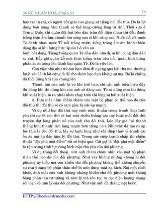 36 KÕ nh©n hoµ (Phêìn 2)                                                            58

hay tranh caäi, coá ngûúâi bêët giaác cao gioång aát tiïëng noái àöëi thuã. Àoá laâ lúåi
duång baãn nùng “êm thanh coá thïí tùng cûúâng loâng tûå tin". Thúâi xûa úã
Trung Quöëc khi quên àöåi hai bïn daân trêån àöëi diïån nhau thò àïìu àaánh
tröëng trêån êìm êìm, thanh êm caâng cao sô khñ caâng cao. Nûúác Löî vúái nûúác
Tïì àaánh nhau nûúác Tïì nöíi tröëng trûúác, tiïëng tröëng êìm êìm kinh thiïn
àöång àõa sô khñ hûâng hûåc. Quên Löî vêîn aán
binh bêët àöång. Tiïëng tröëng quên Tïì dêìn dêìn nhoã ài, sô khñ cuäng dêìn dêìn
sa suát. Bêëy giúâ quên Löî múái thuác tröëng trêån liïn höìi, quên lñnh hûng
phêën aâo aâo xöng lïn àaánh baåi quên Tïì. Àoá laâ viïåc lúán.
        Coân viïåc nhoã nhû treã con ban àïm ài ngang qua baäi tha ma thûúâng
huyát saáo laãnh loát cuäng laâ àïí cho thïm baåo daån khöng súå ma. Àoá laâ chuáng
àaä thöíi duäng khñ cuãa chung lïn.
        Thanh êm cuãa anh laâ vuä khñ trúâi ban, chó cêìn anh biïíu hiïån àêìy
àuã duäng khñ thò duäng khñ cuãa anh seä dêng cao. Toã ra duäng caãm thò duäng
khñ xuêët hiïån, toã ra nhuát nhaát chaåy tröën thò loâng súå haäi xuêët hiïån.
        3. Àûa mùæt nhòn chùçm chùçm vaâo möåt böå phêån cú thïí naâo àoá cuãa
àöëi thuã thò àöëi thuã seä coá cam giaác bõ sûác eáp maånh.
        Vñ duå nhû hai àöëi thuã naãy sinh mêu thuêîn trong tranh àoaåt tònh
yïu thò ngûúâi cao thuã seä hai mùæt chiïëu thùèng vaâo tay hoùåc mùæt àöëi thuã
truyïìn àaåt loâng phêîn nöî cuãa anh cho àöëi thuã. Luác bêëy giúâ "vö thanh
thùæng hûäu thanh" (im lùång maånh hún tiïëng noái). Nhû vêåy àaä taåo ra aáp
luác têm lyá cho àöëi thuã, lêëy sûå laånh luâng nhû sùæt theáp thay vò tranh caäi
öìn aâo maâ aáp àaão têm lyá àöëi thuã. Trong caác cuöåc tranh chêëp thò chiïën
thuêåt "àöåt phaá möåt àiïím” rêët coá hiïåu quaã. Caái goåi laâ "àöåt phaá möåt àiïím”
laâ têåp trung tinh lûåc cöng kñch möåt chöî yïëu cuãa àöëi phûúng.
        Vñ duå trong àöëi thoaåi, mùæt anh chùm chùm nhòn vaâo möåt böå phêån
thên thïí naâo àoá cuãa àöëi phûúng. Nhû vêåy khöng nhûäng khöng bõ àöëi
phûúng uy hiïëp maâ coân khiïën cho àöëi phûúng khöng thïí khöng chuyïín
sûå chuá yá sang böå phêån thên chïë bõ anh duâng mùæt xaå kñch. Noái möåt caách
khaác, aánh mùæt cuãa anh khöng nhûäng khiïën cho àöëi phûúng mêët thùng
bùçng phên taán tû tûúãng vaâ têm lyá maâ coân taåo ra cuåc diïån hoang mang
röëi loaån vïì têm lyá cuãa àöëi phûúng. Nhû vêåy anh àaä thùæng möåt bûúác.


HTTP://Ebooks.vdcmedia.com
 