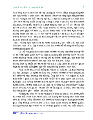 36 KÕ nh©n hoµ (Phêìn 2)                                                               6

vùn bùçng naâo caã cho nïn khöng tin ngûúâi coá vùn bùçng, caâng khöng tin
caác võ kyä sû lyá leä thao thao. Khi Simon trònh vùn bùçng nghô rùçng chuã moã
seä vui mûâng khön xiïët, khöng ngúâ Kiate laåi noái khöng chuát khaách khñ:
"Töi súã dô khöng muöën duâng öng vò öng laâ thaåc sô cuãa àaåi hoåc Franhford
cuãa Àûác, trong àêìu anh toaân laâ möåt àöng lyá luêån vö böí. Töi khöng cêìn
kyä sû lyá luêån thao thao bêët tuyïåt, Simon rêët thöng minh, nghe xong
khöng chuát giêån döîi traái laåi, noái rêët bònh tônh: "Nïëu nhu Ngaâi àöìng yá
khöng maách vúái cha töi, töi xin noái vúái Ngaâi möåt bñ mêåt'!. Kiate àöìng yá.
Simon beân noái nhoã: "Thêåt ra töi khöng hoåc haânh gò úã Frankfourd caã, ba
nùm àoá chó chúi linh tinh
Thöi”. Khöng ngúâ, nghe àïën àoá Kiate cûúâi hò hò, noái: "Töët lùæm, mai anh
àïën laâm viïåc". Nhû vêåy Simon àaä luâi möåt bûúác àïí dïî daâng thuyïët phuåc
àûúåc ngûúâi ngoan cöë.
        Coá thïí coá ngûúâi cho Simon laâm nhû thïë khöng hay lùæm nhûng vêën
àïì laâ coá thïí giaãi quyïët àûúåc sûå viïåc maâ khöng töín thûúng ngûúâi khaác laâ
àûúåc. Àûúng nhiïn Simon khöng thïí tûå mònh àaánh giaá hoåc t c cuãa         hûá
mònh àûúåc vò thïë duâ tûå àïì cao hoåc thûác cuãa mònh thò cuäng
khöng thêåt sûå khiïën cho tri thûác cuãa mònh tùng thïm duâ chó möåt phên
möåt ly; haå thêëp xuöëng thò hoåc vêën cuäng khöng giaãm ài chuát naâo.
        Nhaâ chñnh trõ Myä nöíi tiïëng laâ Farins 30 tuöíi àaä laâm hiïåu trûúãng
àaåi hoåc Chicago. Coá ngûúâi lo rùçng öng treã tuöíi nhû thïë liïåu coá caáng àaáng
nöíi chûác vuå hiïåu trûúãng hay khöng. Öng beân noái: "Möåt ngûúâi 30 tuöíi
hiïíu biïët ñt phaãi nhúâ cêåy trúå lyá rêët nhiïìu àiïìu. Moåi ngûúâi beân an têm.
Khi gùåp tònh huöëng nhû thïë nhiïìu ngûúâi thñch chûáng toã mònh gioãi hún
ngûúâi khaác. Nhûng möåt laänh tuå thêåt sûå coá nùng lûåc thò khöng vöî ngûåc
khoe khoang. Caái goåi laâ "khiïm töën khiïën ngûúâi ta phuåc, khoe khoang
khiïën ngûúâi ta gheát" chñnh laâ àaåo lyá naây.
        Nhûúång böå thûåc ra chó laâ ruát lui taåm thúâi, coá khi luâi möåt bûúác , tiïën
ba bûúác. Àïí traánh khoãi thua thiïåt lúán khöng thïí khöng chõu mêët maát
chuát ñt. Töíng thöëng àêìu tiïn cuãa nûúác Myä Washington àûúng nhiïåm thò
phoá töíng thöëng Dretdon chó laâ möåt chûác danh khöng coá thûåc quyïìn,
nhûng Dretdon laåi cöë laâm ra veã coá thûåc quyïìn. Nhiïìu khi diïîn thuyïët,


HTTP://Ebooks.vdcmedia.com
 