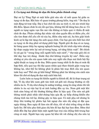 36 KÕ nh©n hoµ (Phêìn 2)                                                             60
2. Ca tuång maâ khöng àe doåa thò keám phêìn thaânh cöng

Àaåi sû Lyá Töng Ngö coá möåt kiïën giaãi sêu sùæc vïì möëi quan hïå giûäa ca
tuång vaâ àe doåa. Khi baân vïì quan trûúâng phong kiïën, öng noái: “ De doaå laâ
möåt àöång tûâ trûåc tiïëp. Àaåi yá hai chûä rêët sêu xa tinh vi, töi xin trònh baây
àöi àiïìu. Quan chûác laâ caái rêët quñ baáu, khöng thïí dïî daâng ban cho ai. Coá
ngûúâi ca tuång ngaân vaån lêìn maâ vêîn khöng coá hiïåu quaã vò thiïëu ài möåt
chuát àe doåa. Phaâm nhûäng àaåi nhên vêåt cêìm quyïìn àïìu coá àiïím yïëu, chó
cêìn tòm àûúåc chöî yïëu cöët tûã cuãa hoå, àiïím nheå möåt caái, hoå beân giêåt hònh
kinh súå laâ lêåp tûác tùång cho anh quan chûác. Caác hoåc giaã nïn biïët hai chûä
ca tuång vaâ àe doaå phaãi sûã duång phöëi húåp. Ngûúâi gioãi àe doaå coá ca tuång,
keã baâng quan thêëy hoå ngang nghaånh buöng lúâi chó trñch cêëp trïn nhûng
kyâ thûåc caqaáp trïn laåi múã cúâ trong buång, núã tûâng khuác ruöåt”. Àoá chñnh
laâ caái goåi laâ “ trong loâng möîi ngûúâi hiïíu möåt caách”, “ thúå möåc gioãi chó coá
thïí daåy hoåc troâ duâng thûúác thúå chûá khöng truyïìn kyä xaão”. Àiïìu naây
nhûäng ai yïu cêìu xin quan tûúác nïn suy nghô cêín thaån maâ laänh höåi lêëy
nghïå thuêåt ca tuång caâ àe doaå. Àiïìu quan troång nhêët laâ àe doaå coá mûác àöå
húåp thúâi, nïëu quaá tay thò àaåi quan nhên quaá theån thaânh giêån vung tay
khöng laåi, nhû thïë haá khöng phaãi laâ phaãn böåi muåc àñch cêìu xin quan
tûúác hay sao? Thïë coân gò khöí bùçng? Khöng phaãi luác khöng coân caách naâo
khoe thò chúá sûã duång àe doåa möåt caách bûâa baäi.
        Luön luön ca tuång thò khiïën ngûúâi ta khinh dïî, àoá laâ thûåc traång xaä
höåi. Vñ duå nhû khi nam giúái taán tónh nûä giúái noái chung thûúâng coá rêët
nhiïìu êu lo. Vñ duå nhû chaâng laâ xûúãng trûúãng, naâng laâ cöng nhên thò têët
nhiïn lo êu sûå viïåc baåi löå seä aãnh hûúãng àïën uy tñn. Nam giúái möåt khi
tònh caãm buâng nöí thò thûúâng khöng àïëm laâ hêåu quaã. Cho nïn nûä giúái
thöng minh phaãi nhùæc nhúã chaâng hêåu quãa àoá, uy hiïëp chaâng khiïën cho
chaâng tónh taáo trúã laåi, khöng gêy ra hêåu quaã. Coá möåt phuå nûä nhûng laâ
thuãy thuã trûúâng kyâ phiïu baåt haãi ngoaåi cho nïn chõ söëng cö àöåc qua
ngaây thaáng. Ban ngaây ài laâm coân dïî chõu, töëi vïì nhaâ tröëng vùæng cö àún
laånh leäo. Àïí tiïu pha thúâi gian chõ beân ài hoåc àaåi hoåc ban àïm. Àïm thûá
nhêët àïën lúáp hoåc phaát hiïån möåt ngûúâi baån trai cuãa chöìng thúâi trung hoåc
cuäng coá mùåt. Ngûúâi baån naây quan hïå khaá töët vúái chöìng chõ cho nïn tûå


HTTP://Ebooks.vdcmedia.com
 