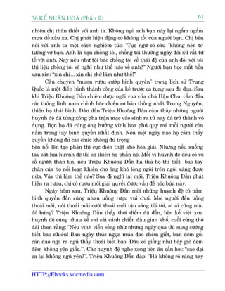 36 KÕ nh©n hoµ (Phêìn 2)                                                           61

nhiïn chõ thên thiïët vúái anh ta. Khöng ngúâ anh baån naây laåi ngêëm ngêìm
mûu àöì xêëu xa. Chõ phaát hiïån àöång cú khöng töët cuãa ngûúâi baån. Chõ beân
noái vúái anh ta möåt caách nghiïm tuác: "Tuåc ngûä coá cêu "khöng nïn tú
tûúãng vúå baån. Anh laâ baån chöìng töi, chöìng töi thûúâng ngaây àöñ xûã rêët tûã
tïë vúái anh. Nay nïëu nhû töi baão chöìng töi vïì thaái àöå cuãa anh àöëi vúái töi
thò liïåu chöìng töi seä nghô nhû thïë naâo vïì anh?” Ngûúâi baån hoåc mêët höìn
van xin: “xin chõ... xin chõ chúá laâm nhû thïë!”
        Cêu chuyïån “mûúån rûúåu cûúáp binh quyïìn" trong lõch sûã Trung
Quöëc laâ möåt àiïín hònh thaânh cöng cuãa kïë trûúác ca tuång sau àe doåa. Sau
khi Triïåu Khuöng Dêîn chiïëm àûúåc ngöi vua cuãa nhaâ Hêåu Chu, cêìm àêìu
caác tûúáng lônh nam chinh bùæc chiïën cú baãn thöëng nhêët Trung Nguyïn,
thiïn haå thaái bònh. Dêìn dêìn Triïåu Khuöng Dêîn caãm thêëy nhûäng ngûúâi
huynh àïå àaä tûâng xöng pha trêån maåc vaâo sinh ra tûã nay àaä trúã thaânh vö
duång. Boån hoå àaä cuâng öng hûúãng vinh hoa phuá quyá maâ möîi ngûúâi coân
nùæm trong tay binh quyïìn nhêët àõnh. Nïëu möåt ngaây naâo hoå caãm thêëy
quyïìn khöng àuã cao chûác khöng àuã troång
beân nöíi lïn taåo phaãn thò cuåc diïån thêåt khoá hoáa giaãi. Nhûng nïëu xuöëng
tay saát haåi huynh àïå thò súå thiïn haå phêîn nöå. Möîi võ huynh àïå àïìu coá vö
söë ngûúâi thên tñn, nïëu Triïåu Khuöng Dêîn haå thuã hoå thò biïët bao tay
chên cuãa hoå nöíi loaån khiïën cho öng khoá loâng ngöìi treän ngöi vaâng àûúåc
nûäa. Vêåy thò laâm thïë naâo? Suy ài nghô laåi maäi, Triïåu Khuöng Dêîn phaát
hiïån ra rûúåu, chó coá rûúåu múái giaãi quyïët àûúåc vêën àïì hoác buáa naây.
        Ngaây höm sau, Triïåu Khuöng Dêîn múâi nhûäng huynh àïå coá nùæm
binh quyïìn àïën cuâng nhau uöëng rûúåu vui chúi. Moåi ngûúâi àïìu uöëng
thoaãi maái, noái thoaãi maái cûúâi thoaãi maái têån saáng túái töëi, ai ai cuäng mùåt
àoã bûâng? Triïåu Khuöng Dêîn thêëy thúâi àiïím àaä àïën, beân kïí viïåt xûa
huynh àïå cuâng nhau kïì vai saát caánh chiïën àêëu gian khöí, cuöëi cuâng thúã
daâi than rùçng: "Nïëu vônh viïîn söëng nhû nhûäug ngaây qua thò sung sûúáng
biïët bao nhiïu! Ban ngaây thuác ngûåa muáa àao cheám giïët, ban àïm göëi
caán àao ngaä ra nguã thêëy thoaái biïët bao! Àêu coá giöëng nhû bêy giúâ àïm
àïm khöng yïn giêëc."'. Caác huynh àïå nghe xong beân ên cêìn hoãi: “sao àaåi
ca laåi khöng nguã yïn?". Triïåu Khuöng Dêîn àaáp: "Haá khöng roä raâng hay


HTTP://Ebooks.vdcmedia.com
 