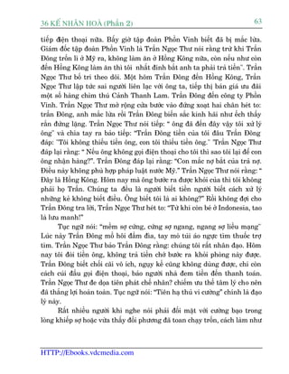 36 KÕ nh©n hoµ (Phêìn 2)                                                          63

tiïëp àiïån thoaåi nûäa. Bêëy giúâ têåp àoaân Phöìn Vinh biïët àaä bõ mùæc lûâa.
Giaám àöëc têåp àoaân Phöìn Vinh laâ Trêìn Ngoåc Thû noái rùçng trûâ khi Trêìn
Àöng tröën lò úã Myä ra, khöng laâm ùn úã Höìng Köng nûäa, coân nïëu nhû coân
àïën Höìng Köng laâm ùn thò töi nhêët àinh bùæt anh ta phaãi traã tiïìn". Trêìn
Ngoåc Thû böë trñ theo doäi. Möåt höm Trêìn Àöng àïën Höìng Köng, Trêìn
Ngoåc Thû lêåp tûác sai ngûúâi liïn laåc vúái öng ta, tiïëp thõ baán giaá ûu àaäi
möåt söë haâng chim thuá Caãnh Thanh Lam. Trêìn Àöng àïën cöng ty Phöìn
Vinh. Trêìn Ngoåc Thû múã röång cûãa bûúác vaâo àûáng xoaåt hai chên heát to:
trêìn Àöng, anh mùæc lûâa röìi Trêìn Àöng biïën sùæc kinh haäi nhû ïëch thêëy
rùæn àûáng lùång. Trêìn Ngoåc Thû noái tiïëp: “ öng àaä àïën àêy vêåy töi xûã lyá
öng" vaâ chòa tay ra baão tiïëp: “Trêìn Àöng tiïìn cuãa töi àêu Trêìn Àöng
àaáp: "Töi khöng thiïëu tiïìn öng, con töi thiïëu tiïìn öng." 'Trêìn Ngoåc Thû
àaáp laåi rùçng: “ Nïëu öng khöng goåi àiïån thoaåi cho töi thò sao töi laåi àïí con
öng nhêån haâng?”. Trêìn Àöng àaáp laåi rùçng: “Con mùæc núå bùæt cuãa traã núå.
Àiïìu naây khöng phuâ húåp phaáp luêåt nûúác Myä.” Trêìn Ngoåc Thû noái rùçng: “
Àêy laâ Höìng Köng. Höm nay maâ öng bûúác ra àûúåc khoãi cuãa thò töi khöng
phaãi hoå Trêìn. Chuáng ta àïìu laâ ngûúâi biïët tiïìn ngûúâi biïët caách xûã lyá
nhûäng keã khöng biïët àiïìu. Öng biïët töi laâ ai khöng?” Röìi khöng àúåi cho
Trêìn Àöng tra lúâi, Trêìn Ngoåc Thû heát to: “Tûâ khi coân beá úã Indonesia, tao
laâ lûu manh!”
        Tuåc ngûä noái: “mïìm súå cûáng, cûáng súå ngang, ngang súå liïìu maång"
Luác naây Trêìn Àöng möì höi àêìm àòa, tay moâ tuái aáo ngûåc tòm thuöëc trúå
tim. Trêìn Ngoåc Thû baão Trêìn Àöng rùçng: chuáng töi rêët nhên àaåo. Höm
nay töi àoâi tiïìn öng, khöng traã tiïìn chúá bûúác ra khoãi phoâng naây àûúåc.
Trêìn Àöng biïët chöëi caäi vö ñch, nguåy kïë cuäng khöng duâng àûúåc, chi coân
caách cuái àêìu goåi àiïån thoaåi, baão ngûúâi nhaâ àem tiïìn àïën thanh toaán.
Trêìn Ngoåc Thû àe doåa tiïn phaát chïë nhên? chiïëm ûu thïë têm lyá cho nïn
àaä thùæng lúåi hoaân toaân. Tuåc ngûä noái: “Tiïn haå thuã vi cûúâng” chñnh laâ àaåo
lyá naây.
        Rêët nhiïìu ngûúâi khi nghe noái phaãi àöëi mùåt vúái cûúâng baåo trong
loâng khiïëp súå hoùåc vûâa thêëy àöëi phûúng àaä toan chaåy tröën, caách laâm nhû



HTTP://Ebooks.vdcmedia.com
 