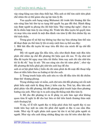 36 KÕ nh©n hoµ (Phêìn 2)                                                          64

vêåy cuäng bùçng can têm chõu thêët baåi. Nïëu anh coá thïí tòm caách tiïn phaát
chïë nhên thò coá thïí giaãm nheå aáp lûåc têm lyá àoá.
        Vua quyïìn anh haång nùång Mohamet Ali trûúác khi thûúång àaâi lêìn
naâo cuäng laâm baâi thú tûå ca tuång thïì quyïët haå guåc àöëi thuã. Haânh àöång
naây àûúåc ngûúâi ta phong cho Ali biïåt hiïåu "Àaåi vûúng àaåi ngön", thûåc ra
àoá laâ chiïën lûúåc têm lyá cuãa riïng Ali. Trûúác khi àêëu tuyïn böë quyïët têm
vaâ muåc tiïu cuãa mònh laâ möåt àoân àaánh vaâo têm lyá àöëi thuã chiïëm lêëy ûu
thïë tinh thêìn.
        Trong giao tïë xaä höåi tuy khöng tay àao tay buáa nhûng laâm thïë naâo
àïí àoaåt àûúåc ûu thïë têm lyá thò coá mêëy caách laâm cuå thïí sau àêy:
1. Múái bùæt àêìu àaä tuyïn böë muåc tiïu àöëi thuã cuãa mònh àïí aáp chïë àöëñ
phûúng.
        Àöëi vúái ngûúâi gùåp lêìn àêìu tiïn, nïëu nhû àaánh àûúåc möåt àoân tiïn
phaát chïë nhên aáp chïë àöëi phûúng thò hiïåu quaã rêët cao. Vñ duå nhû múã
àêìu àaä tuyïn böë ngay muåc tiïu töëi thiïíu: höm nay anh chó cêìn nhúá tïn
töi laâ àuã röìi." hay laâ noái: "Duâ sao cuäng xin cho töi nùm phuát.", nhû vêåy
àöëi phûúng àaä hiïíu phaãi ghi nhúá tïn anh hay àïí cho
anh coá cú höåi phaát biïíu yá kiïën duâ chó nùm phuát do àoá cuöåc àöëi thoaåi tiïëp
theo seä diïîn biïën theo xu hûúáng coá lúåi cho anh.
        2. Trong tranh luêån nïëu anh nïu ra vêën àïì àêìu tiïn thò àaä chiïëm
àûúåc thï' thûúång phong.
        Trong nhûäng cuöåc voä möìm, anh chúá nïn chúâ àöëi phûúng noái röìi múái
phaát biïíu möåt caách bõ àöång theo yá kiïën cuãa hoå. Traái laåi, àêìu tiïn anh
phaãi phaãn vêën àöëi phûúng, bùæt àöëi phûúng phaãi tranh luêån theo phûúng
hûúáng cuãa anh. Nhû vêåy ñt ra anh cuäng àaä thùæng möåt àoân têm lyá.
        3. Àïí cho àöñ phûúng toã ra lïî pheáp vaâ anh laâm ngú nhû khöng
quan têm lïî nghi laâ àïí cho hai bïn coá thïí tiïën haânh thûúng thaão möåt
caách thuêqnj lúåi.
        Vñ duå, vïì lïî tiïët ngûúâi àõa võ thêëp phaãi chaâo hoãi ngûúâi àõa võ cao
trûúác tiïn hay múâi ùn cúm thò phaãi chúâ ngûúâi coá àõa võ cao cêìm àuäa
trûúác. Nhû vêåy lïî nghi phaãn aánh quan hïå tön ti xaä höåi giûäa ngûúâi vaâ
ngûúâi. Nhû vêåy nïëu anh duâng nhûäng àöång taác cuãa bïì trïn nhû àúåi cho


HTTP://Ebooks.vdcmedia.com
 