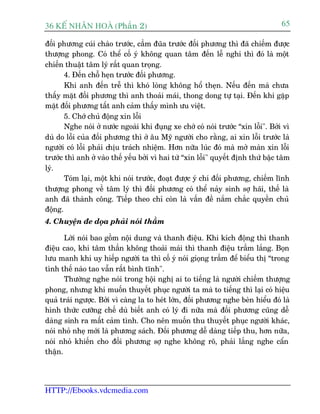 36 KÕ nh©n hoµ (Phêìn 2)                                                           65

àöëi phûúng cuái chaâo trûúác, cêìm àuäa trûúác àöëi phûúng thò àaä chiïëm àûúåc
thûúång phong. Coá thïí cöë yá khöng quan têm àïën lïî nghi thò àoá laâ möåt
chiïën thuêåt têm lyá rêët quan troång.
       4. Àïën chöî heån trûúác àöëi phûúng.
       Khi anh àïën trïî thò khoá loâng khöng höí theån. Nïëu àïën maâ chûa
thêëy mùåt àöëi phûúng thò anh thoaãi maái, thong dong tûå taåi. Àïën khi gùåp
mùåt àöëi phûúng têët anh caãm thêëy mònh ûu viïåt.
       5. Chúá chuã àöång xin löîi
       Nghe noái úã nûúác ngoaâi khi àuång xe chúá coá noái trûúác “xin löîi". Búãi vò
duâ do löîi cuãa àöëi phûúng thò úã êu Myä ngûúâi cho rùçng, ai xin löîi trûúác laâ
ngûúâi coá löîi phaãi chõu traách nhiïåm. Hún nûäa luác àoá maâ múã maân xin löîi
trûúác thò anh úã vaâo thïë yïëu búãi vò hai tûâ “xin löîi" quyïët àõnh thûá bêåc têm
lyá.
       Toám laåi, möåt khi noái trûúác, àoaåt àûúåc yá chñ àöëi phûúng, chiïëm lônh
thûúång phong vïì têm lyá thò àöëi phûúng coá thïí naãy sinh súå haäi, thïë laâ
anh àaä thaânh cöng. Tiïëp theo chó coân laâ vêën àïì nùæm chùæc quyïìn chuã
àöång.
4. Chuyïån àe doåa phaãi noái thêìm

       Lúâi noái bao göìm nöåi dung vaâ thanh àiïåu. Khi kñch àöång thò thanh
àiïåu cao, khi têm thêìn khöng thoaãi maái thò thanh àiïåu trêìm lùæng. Boån
lûu manh khi uy hiïëp ngûúâi ta thò cöë yá noái gioång trêìm àïí biïíu thõ “trong
tònh thïë naâo tao vêîn rêët bònh tônh".
       Thûúâng nghe noái trong höåi nghõ ai to tiïëng laâ ngûúâi chiïëm thûúång
phong, nhûng khi muöën thuyïët phuåc ngûúâi ta maâ to tiïëng thò laåi coá hiïåu
quaã traái ngûúåc. Búãi vò caâng la to heát lúán, àöëi phûúng nghe beân hiïíu àoá laâ
hònh thûác cûúäng chïë duâ biïët anh coá lyá ài nûäa maâ àöëi phûúng cuäng dïî
daâng sinh ra mêët caãm tònh. Cho nïn muöën thu thuyïët phuåc ngûúâi khaác,
noái nhoã nheå múái laâ phûúng saách. Àöëi phûúng dïî daâng tiïëp thu, hún nûäa,
noái nhoã khiïën cho àöëi phûúng súå nghe khöng roä, phaãi lùæng nghe cêín
thêån.




HTTP://Ebooks.vdcmedia.com
 