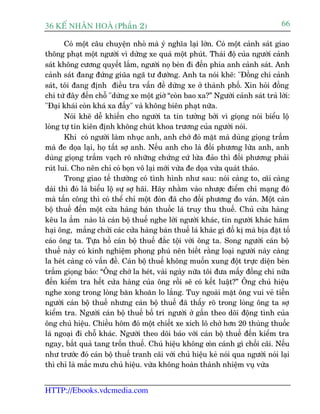 36 KÕ nh©n hoµ (Phêìn 2)                                                           66

       Coá möåt cêu chuyïån nhoã maâ yá nghôa laåi lúán. Coá möåt caãnh saát giao
thöng phaåt möåt ngûúâi vò dûâng xe quaá möåt phuát. Thaái àöå cuãa ngûúâi caãnh
saát khöng cûúng quyïët lùæm, ngûúâi noå beân ài àïën phña anh caãnh saát. Anh
caãnh saát àang àûáng giuäa ngaä tû àûúâng. Anh ta noái kheä: "Àöìng chñ caãnh
saát, töi àang àõnh àiïìu tra vêën àïì dûâng xe úã thaânh phöë. Xin hoãi àöìng
chñ tûâ àêy àïën chöî "dûâng xe möåt giúâ “coân bao xa?” Ngûúâi caãnh saát traã lúâi:
"Àaåi khaái coân khaá xa àêëy" vaâ khöng biïn phaåt nûäa.
       Noái kheä dïî khiïën cho ngûúâi ta tin tûúãng búãi vò gioång noái biïíu löå
loâng tûå tin kiïn àõnh khöng chuát khoa trûúng cuãa ngûúâi noái.
       Khi coá ngûúâi laâm nhuåc anh, anh chúá àoã mùåt maâ duâng gioång trêìm
maâ àe doåa laåi, hoå têët súå anh. Nïëu anh cho laâ àöëi phûúng lûâa anh, anh
duâng gioång trêìm vaåch roä nhûäng chûáng cûá lûâa àaão thò àöëi phûúng phaãi
ruát lui. Cho nïn chó coá boån vö laåi múái vûâa àe doåa vûâa quaát thaáo.
       Trong giao tïë thûúâng coá tònh hònh nhû sau: noái caâng to, caäi caâng
daâi thò àoá laâ biïíu löå sûå súå haäi. Haäy nhùçm vaâo nhûúåc àiïím chñ maång àoá
maâ têën cöng thò coá thïí chó möåt àoân àaä cho àöëi phûúng ào vaán. Möåt caán
böå thuïë àïën möåt cûãa haâng baán thuöëc laá truy thu thuïë. Chuã cûãa haâng
kïu la êìm naâo laâ caán böå thuïë nghe lúâi ngûúâi khaác, tin ngûúâi khaác haäm
haåi öng, mùæng chûãi caác cûãa haâng baán thuïë laá khaác gò àöë kõ maâ bõa àùåt töë
caáo öng ta. Tûåa höì caán böå thuïë àùæc töåi vúái öng ta. Song ngûúâi caán böå
thuïë naây coá kinh nghiïåm phong phuá nïn biïët rùçng loaåi ngûúâi naây caâng
la heát caâng coá vêën àïì. Caán böå thuïë khöng muöën xung àöåt trûåc diïån beân
trêìm gioång baão: “Öng chúá la heát, vaâi ngaây nûäa töi àûa mêëy àöìng chñ nûäa
àïën kiïím tra hïët cûãa haâng cuãa öng röìi seä coá kïët luêåt?” Öng chuã hiïåu
nghe xong trong loâng bùn khoùn lo lùæng. Tuy ngoaâi mùåt öng vui veã tiïîn
ngûúâi caán böå thuïë nhûng caán böå thuïë àaä thêëy roä trong loâng öng ta súå
kiïím tra. Ngûúâi caán böå thuïë böë trñ ngûúâi úã gêìn theo doäi àöång tònh cuãa
öng chuã hiïåu. Chiïìu höm àoá möåt chiïët xe xñch lö chúã hún 20 thuâng thuöëc
laá ngoaåi ài chöî khaác. Ngûúâi theo doäi baáo vúái caán böå thuïë àïën kiïím tra
ngay, bùæt quaã tang tröën thuïë. Chuã hiïåu khöng coân caánh gò chöëi caäi. Nïëu
nhû trûúác àoá caán böå thuïë tranh caäi vúái chuã hiïåu keã noái qua ngûúâi noái laåi
thò chó laâ mùæc mûu chuã hiïåu. vûâa khöng hoaân thaânh nhiïåm vuå vûâa


HTTP://Ebooks.vdcmedia.com
 